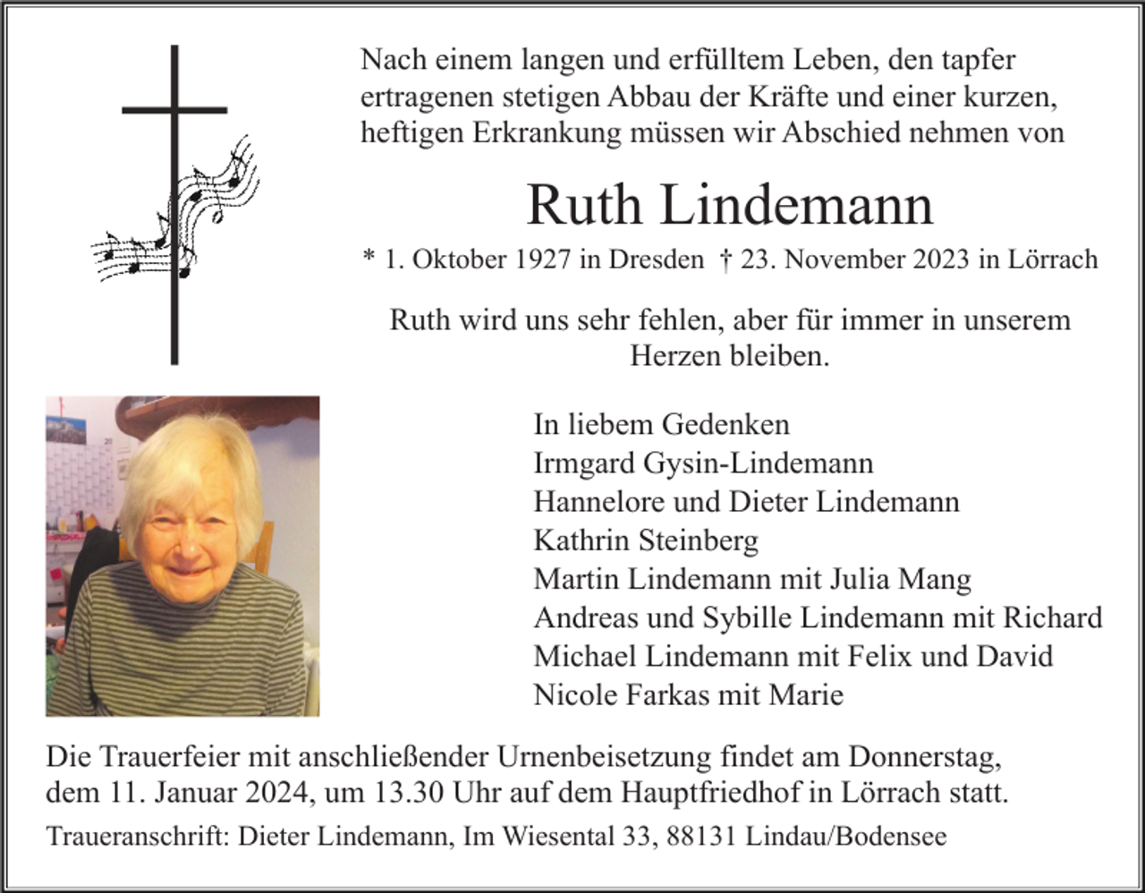 <p>Nach einem langen und erfülltem Leben, den tapfer<br />ertragenen stetigen Abbau der Kräfte und einer kurzen,<br />heftigen Erkrankung müssen wir Abschied nehmen von</p><p>Ruth Lindemann<br />* 1. Oktober 1927 in Dresden † 23. November 2023 in Lörrach</p><p>Ruth wird uns sehr fehlen, aber für immer in unserem<br />Herzen bleiben.<br />In liebem Gedenken<br />Irmgard Gysin-Lindemann<br />Hannelore und Dieter Lindemann<br />Kathrin Steinberg<br />Martin Lindemann mit Julia Mang<br />Andreas und Sybille Lindemann mit Richard<br />Michael Lindemann mit Felix und David<br />Nicole Farkas mit Marie<br />Die Trauerfeier mit anschließender Urnenbeisetzung findet am Donnerstag,<br />dem 11. Januar 2024, um 13.30 Uhr auf dem Hauptfriedhof in Lörrach statt.<br />Traueranschrift: Dieter Lindemann, Im Wiesental 33, 88131 Lindau/Bodensee</p>