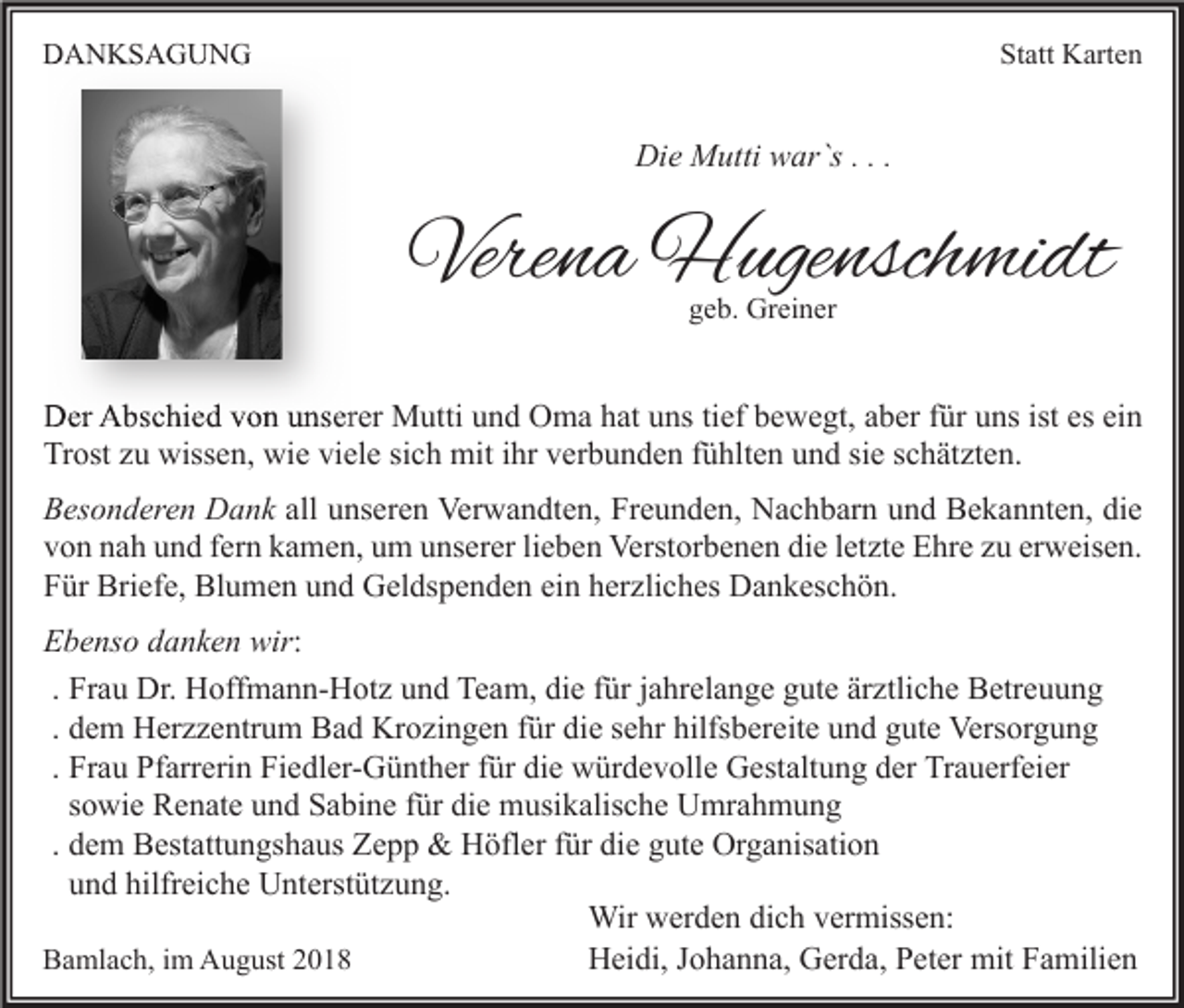 <p>DANKSAGUNG</p><p>Statt Karten</p><p>Die Mutti war`s . . .</p><p>Verena Hugenschmidt<br />geb. Greiner</p><p>Der Abschied von unserer Mutti und Oma hat uns tief bewegt, aber für uns ist es ein<br />Trost zu wissen, wie viele sich mit ihr verbunden fühlten und sie schätzten.<br />Besonderen Dank all unseren Verwandten, Freunden, Nachbarn und Bekannten, die<br />von nah und fern kamen, um unserer lieben Verstorbenen die letzte Ehre zu erweisen.<br />Für Briefe, Blumen und Geldspenden ein herzliches Dankeschön.<br />Ebenso danken wir:<br />. Frau Dr. Hoffmann-Hotz und Team, die für jahrelange gute ärztliche Betreuung<br />. dem Herzzentrum Bad Krozingen für die sehr hilfsbereite und gute Versorgung<br />. Frau Pfarrerin Fiedler-Günther für die würdevolle Gestaltung der Trauerfeier<br />sowie Renate und Sabine für die musikalische Umrahmung<br />. dem Bestattungshaus Zepp &amp; Höfler für die gute Organisation<br />und hilfreiche Unterstützung.<br />Wir werden dich vermissen:<br />Heidi, Johanna, Gerda, Peter mit Familien<br />Bamlach, im August 2018</p>