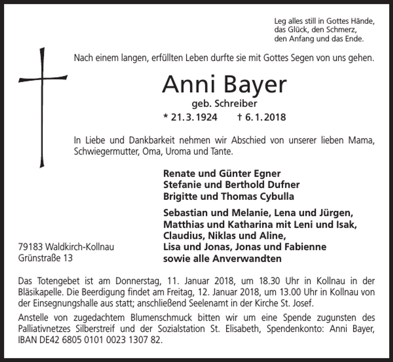 <p>Leg alles still in Gottes Hände,<br />das Glück, den Schmerz,<br />den Anfang und das Ende.</p><p>Nach einem langen, erfüllten Leben durfte sie mit Gottes Segen von uns gehen.</p><p>Anni Bayer<br />geb. Schreiber<br />* 21. 3. 1924 † 6. 1. 2018</p><p>In Liebe und Dankbarkeit nehmen wir Abschied von unserer lieben Mama,<br />Schwiegermutter, Oma, Uroma und Tante.<br />Renate und Günter Egner<br />Stefanie und Berthold Dufner<br />Brigitte und Thomas Cybulla</p><p>79183 Waldkirch-Kollnau<br />Grünstraße 13</p><p>Sebastian und Melanie, Lena und Jürgen,<br />Matthias und Katharina mit Leni und Isak,<br />Claudius, Niklas und Aline,<br />Lisa und Jonas, Jonas und Fabienne<br />sowie alle Anverwandten</p><p>Das Totengebet ist am Donnerstag, 11. Januar 2018, um 18.30 Uhr in Kollnau in der<br />Bläsikapelle. Die Beerdigung findet am Freitag, 12. Januar 2018, um 13.00 Uhr in Kollnau von<br />der Einsegnungshalle aus statt; anschließend Seelenamt in der Kirche St. Josef.<br />Anstelle von zugedachtem Blumenschmuck bitten wir um eine Spende zugunsten des<br />Palliativnetzes Silberstreif und der Sozialstation St. Elisabeth, Spendenkonto: Anni Bayer,<br />IBAN DE42 6805 0101 0023 1307 82.</p>