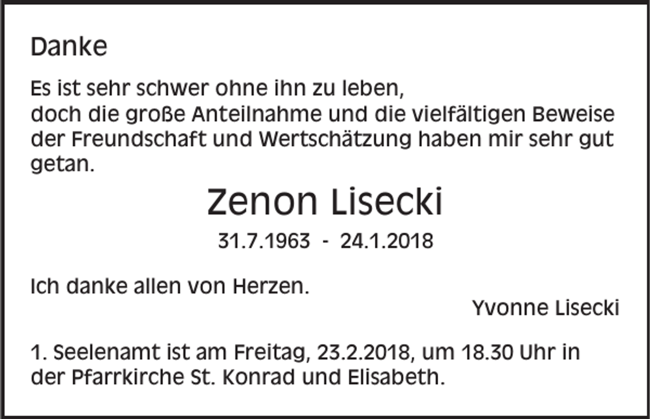 <p>DDanke<br />a nke<br />E s iist<br />Es<br />s t ssehr<br />e h r sschwer<br />c h w e r ohne<br />o h n e i ihn<br />h n zzu<br />u l leben,<br />e b e n,<br />die<br />vielfältigen<br />ddoch<br />o c h di<br />e ggroße<br />r o ß e AAnteilnahme<br />n t eil n a h m e und<br />u n d die<br />di e vi<br />el f äl ti g e n Beweise<br />B e w ei s e<br />dder<br />e r FFreundschaft<br />r e u n d s c h a f t uund<br />n d Wertschätzung<br />W e r t s c h ä t z u n g hhaben<br />a b e n mir<br />mi r ssehr<br />e h r ggut<br />ut<br />ggetan.<br />e t a n.</p><p>ZZenon<br />e n o n LiLisecki<br />s e c ki<br />331.7.1963<br />1. 7. 1 9 6 3 -- 224.1.2018<br />4. 1. 2 0 1 8<br />IIch<br />c h danke<br />d a n k e allen<br />all e n von<br />v o n Herzen.<br />H e r z e n.</p><p>YYvonne<br />v o n n e LiLisecki<br />s e c ki</p><p>1. SSeelenamt<br />1.<br />e el e n a m t iist<br />s t aam<br />m Freitag,<br />F r ei t a g, 23.2.2018,<br />2 3. 2. 2 0 1 8, um<br />um 8.30<br />8. 3 0 UUhr<br />h r i nin<br />Elisabeth.<br />dder<br />e r PPfarrkirche<br />f a r r ki r c h e SSt.<br />t. KKonrad<br />o n r a d uund<br />n d Eli<br />s a b et h .</p>