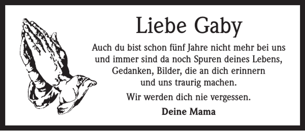 <p>Liebe Gaby<br />Auch du bist schon fünf Jahre nicht mehr bei uns<br />und immer sind da noch Spuren deines Lebens,<br />Gedanken, Bilder, die an dich erinnern<br />und uns traurig machen.<br />Wir werden dich nie vergessen.<br />Deine Mama</p>