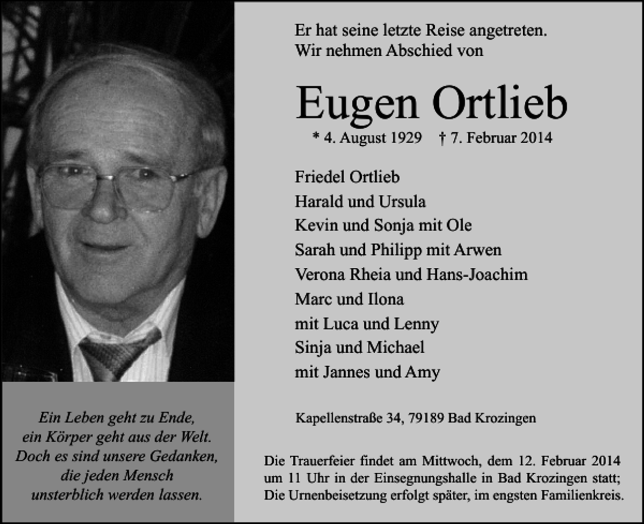 <p>Er hat seine letzte Reise angetreten.<br />Wir nehmen Abschied von</p><p>Eugen Ortlieb<br />* 4. August 1929 † 7. Februar 2014</p><p>Friedel Ortlieb<br />Harald und Ursula<br />Kevin und Sonja mit Ole<br />Sarah und Philipp mit Arwen<br />Verona Rheia und Hans-Joachim<br />Marc und Ilona<br />mit Luca und Lenny<br />Sinja und Michael<br />mit Jannes und Amy<br />Ein Leben geht zu Ende,<br />ein Körper geht aus der Welt.<br />Doch es sind unsere Gedanken,<br />die jeden Mensch<br />unsterblich werden lassen.</p><p>Kapellenstraße 34, 79189 Bad Krozingen<br />Die Trauerfeier findet am Mittwoch, dem 12. Februar 2014<br />um 11 Uhr in der Einsegnungshalle in Bad Krozingen statt;<br />Die Urnenbeisetzung erfolgt später, im engsten Familienkreis.</p>