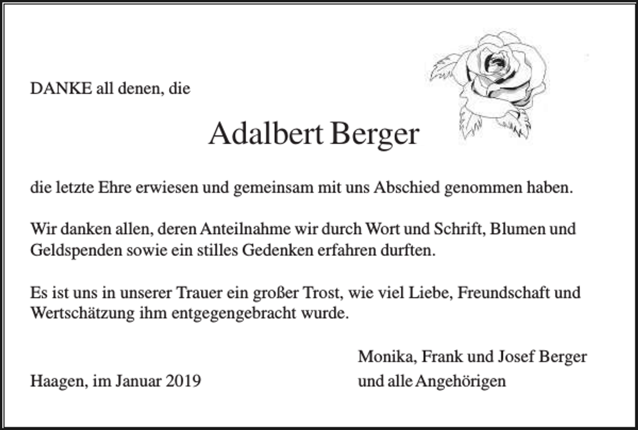 <p>DANKE all denen, die</p><p>Adalbert Berger<br />die letzte Ehre erwiesen und gemeinsam mit uns Abschied genommen haben.<br />Wir danken allen, deren Anteilnahme wir durch Wort und Schrift, Blumen und<br />Geldspenden sowie ein stilles Gedenken erfahren durften.<br />Es ist uns in unserer Trauer ein großer Trost, wie viel Liebe, Freundschaft und<br />Wertschätzung ihm entgegengebracht wurde.</p><p>Haagen, im Januar 2019</p><p>Monika, Frank und Josef Berger<br />und alle Angehörigen</p>