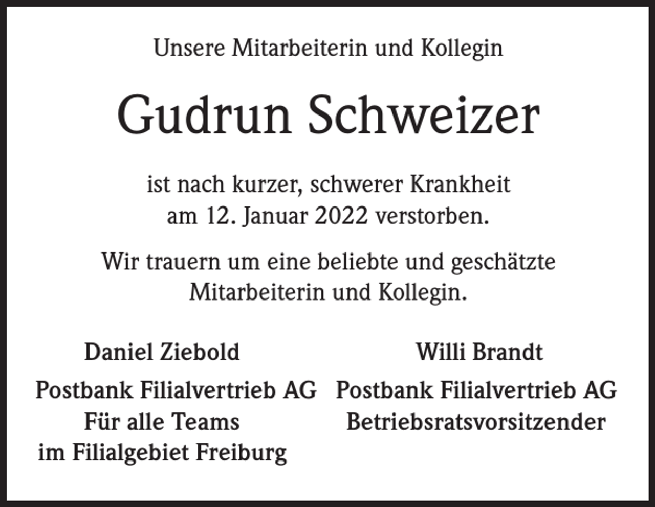 <p>Unsere Mitarbeiterin und Kollegin</p><p>Gudrun Schweizer<br />ist nach kurzer, schwerer Krankheit<br />am 12. Januar 2022 verstorben.<br />Wir trauern um eine beliebte und geschätzte<br />Mitarbeiterin und Kollegin.</p><p>Daniel Ziebold<br />Willi Brandt<br />Postbank Filialvertrieb AG Postbank Filialvertrieb AG</p><p>Für alle Teams<br />Betriebsratsvorsitzender<br />im Filialgebiet Freiburg</p>