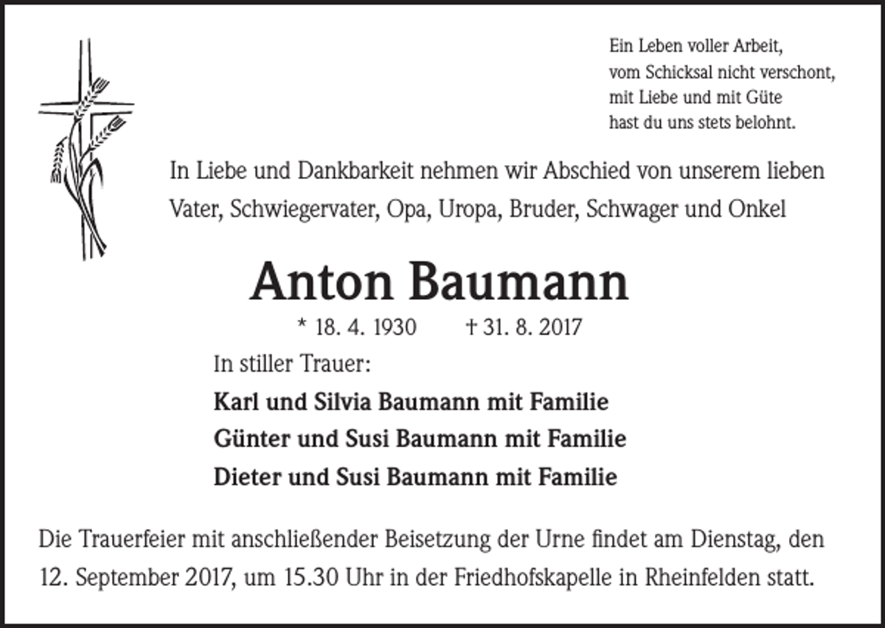 <p>Ein Leben voller Arbeit,<br />vom Schicksal nicht verschont,<br />mit Liebe und mit Güte<br />hast du uns stets belohnt.</p><p>In Liebe und Dankbarkeit nehmen wir Abschied von unserem lieben<br />Vater, Schwiegervater, Opa, Uropa, Bruder, Schwager und Onkel</p><p>Anton Baumann<br />* 18. 4. 1930</p><p>† 31. 8. 2017</p><p>In stiller Trauer:</p><p>Karl und Silvia Baumann mit Familie<br />Günter und Susi Baumann mit Familie<br />Dieter und Susi Baumann mit Familie<br />Die Trauerfeier mit anschließender Beisetzung der Urne findet am Dienstag, den<br />12. September 2017, um 15.30 Uhr in der Friedhofskapelle in Rheinfelden statt.</p>