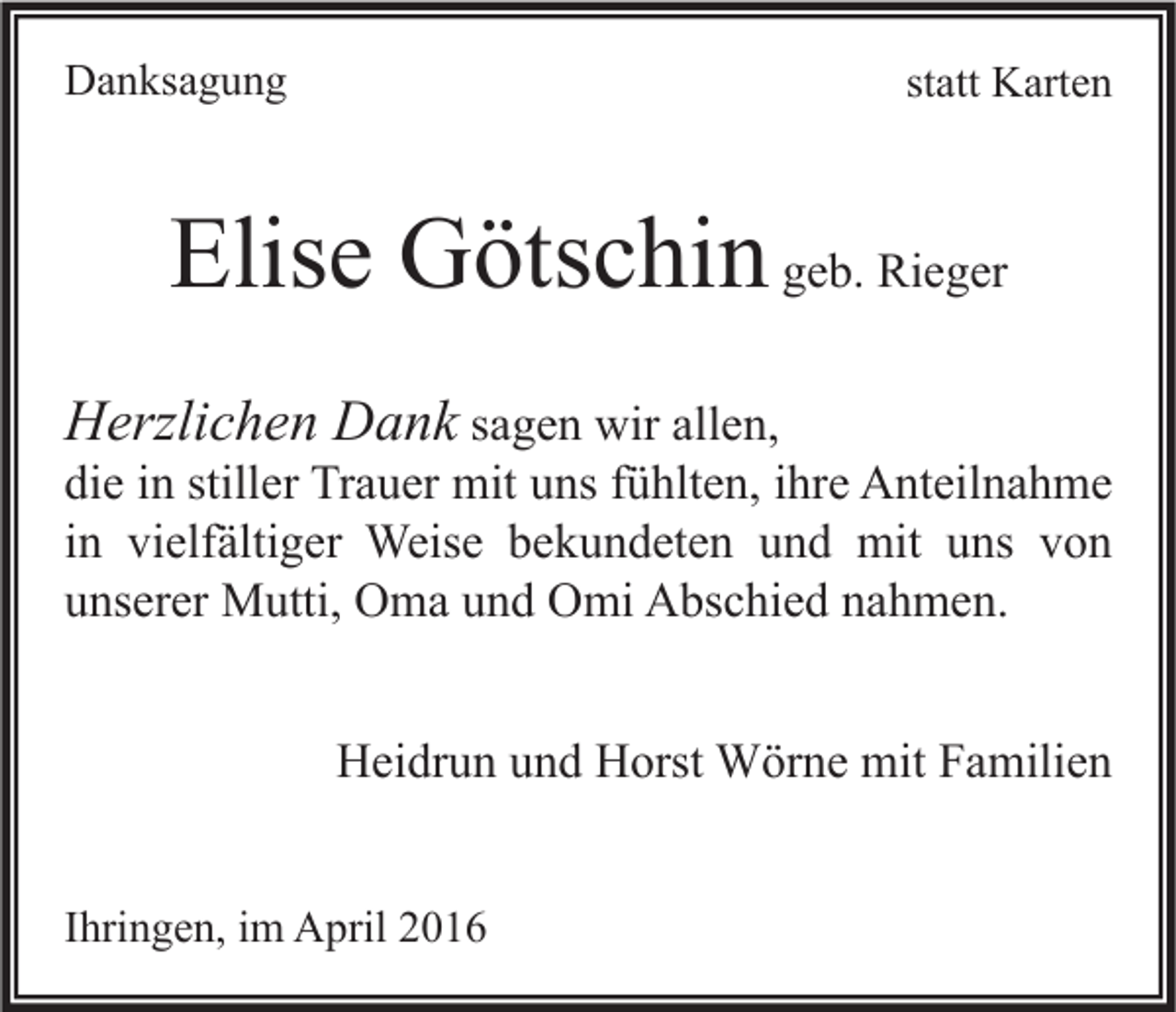 <p>Danksagung</p><p>statt Karten</p><p>Elise Götschin geb. Rieger<br />Herzlichen Dank sagen wir allen,<br />die in stiller Trauer mit uns fühlten, ihre Anteilnahme<br />in vielfältiger Weise bekundeten und mit uns von<br />unserer Mutti, Oma und Omi Abschied nahmen.<br />Heidrun und Horst Wörne mit Familien<br />Ihringen, im April 2016</p>