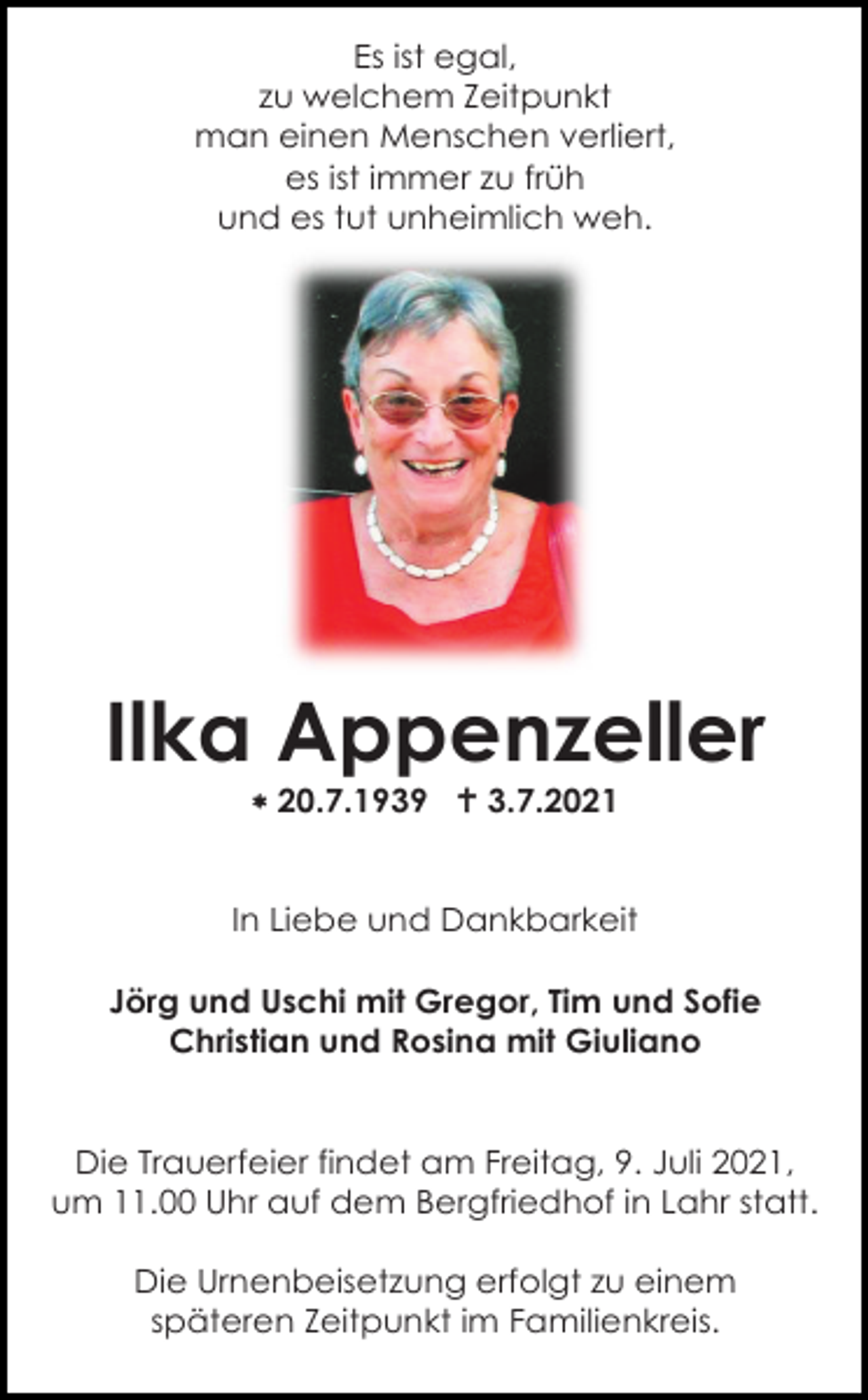 <p>Es ist egal,<br />zu welchem Zeitpunkt<br />man einen Menschen verliert,<br />es ist immer zu früh<br />und es tut unheimlich weh.</p><p>Ilka Appenzeller<br /> 20.7.1939  3.7.2021</p><p>In Liebe und Dankbarkeit<br />Jörg und Uschi mit Gregor, Tim und Sofie<br />Christian und Rosina mit Giuliano</p><p>Die Trauerfeier findet am Freitag, 9. Juli 2021,<br />um 11.00 Uhr auf dem Bergfriedhof in Lahr statt.<br />Die Urnenbeisetzung erfolgt zu einem<br />späteren Zeitpunkt im Familienkreis.</p>