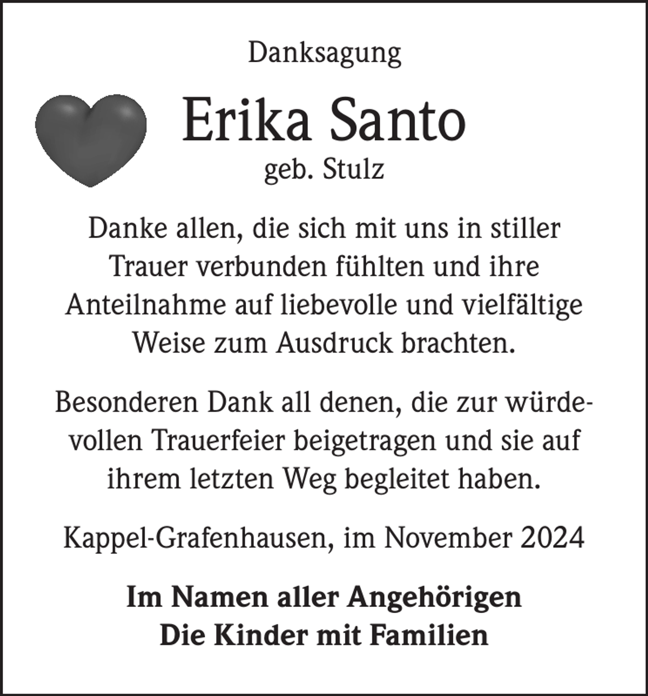 <p>Danksagung</p><p>Erika Santo<br />geb. Stulz</p><p>Danke allen, die sich mit uns in stiller<br />Trauer verbunden fühlten und ihre<br />Anteilnahme auf liebevolle und vielfältige<br />Weise zum Ausdruck brachten.<br />Besonderen Dank all denen, die zur würdevollen Trauerfeier beigetragen und sie auf<br />ihrem letzten Weg begleitet haben.<br />Kappel-Grafenhausen, im November 2024<br />Im Namen aller Angehörigen<br />Die Kinder mit Familien</p>