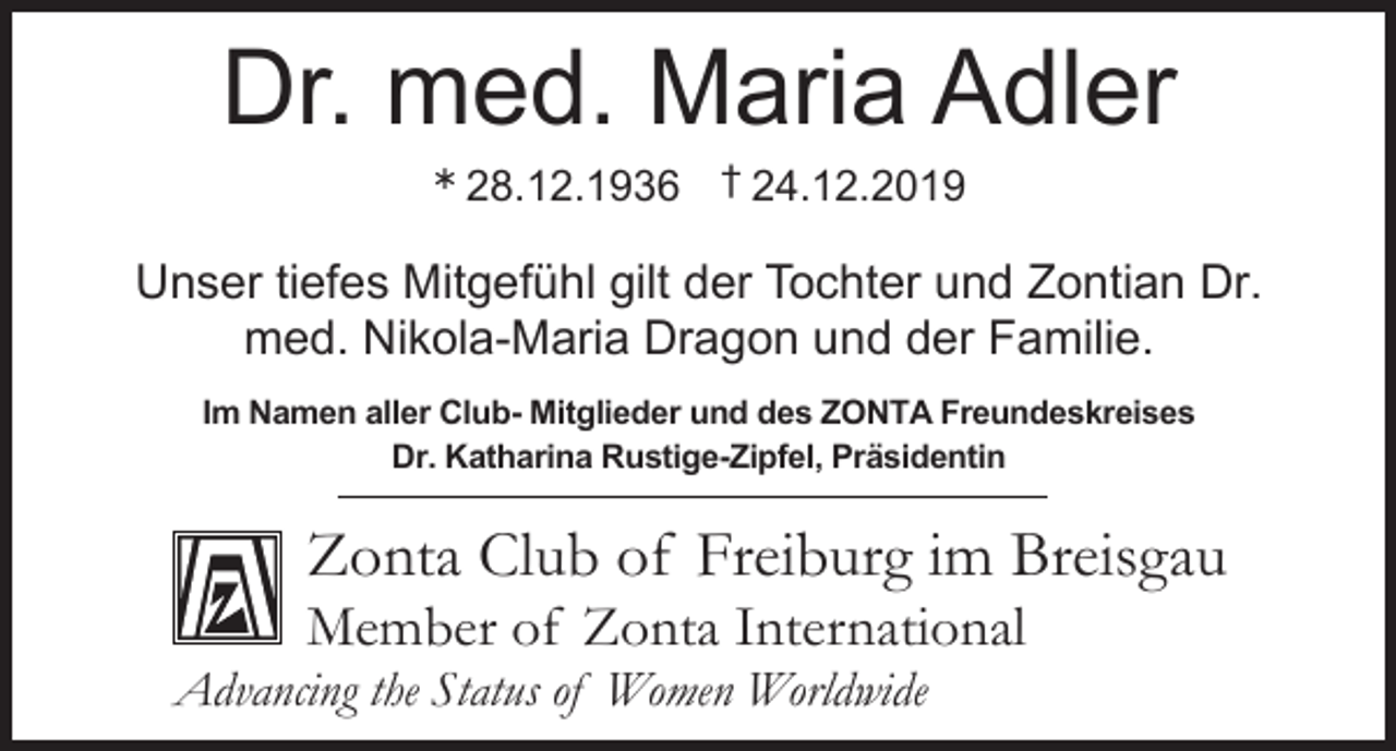 <p>Dr. med. Maria Adler<br />Ü</p><p>28.12.1936 † 24.12.2019</p><p>Unser tiefes Mitgefühl gilt der Tochter und Zontian Dr.<br />med. Nikola-Maria Dragon und der Familie.<br />Im Namen aller Club- Mitglieder und des ZONTA Freundeskreises<br />Dr. Katharina Rustige-Zipfel, Präsidentin</p><p>Zonta Club of Freiburg im Breisgau<br />Member of Zonta International<br />Advancing the Status of Women Worldwide</p>