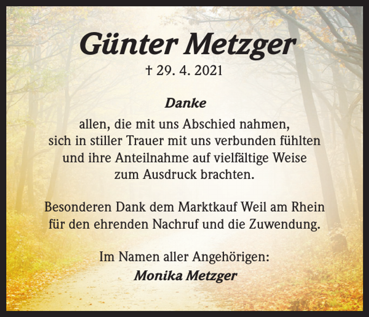 <p>Günter Metzger<br />† 29. 4. 2021</p><p>Danke<br />allen, die mit uns Abschied nahmen,<br />sich in stiller Trauer mit uns verbunden fühlten<br />und ihre Anteilnahme auf vielfältige Weise<br />zum Ausdruck brachten.<br />Besonderen Dank dem Marktkauf Weil am Rhein<br />für den ehrenden Nachruf und die Zuwendung.<br />Im Namen aller Angehörigen:<br />Monika Metzger</p>