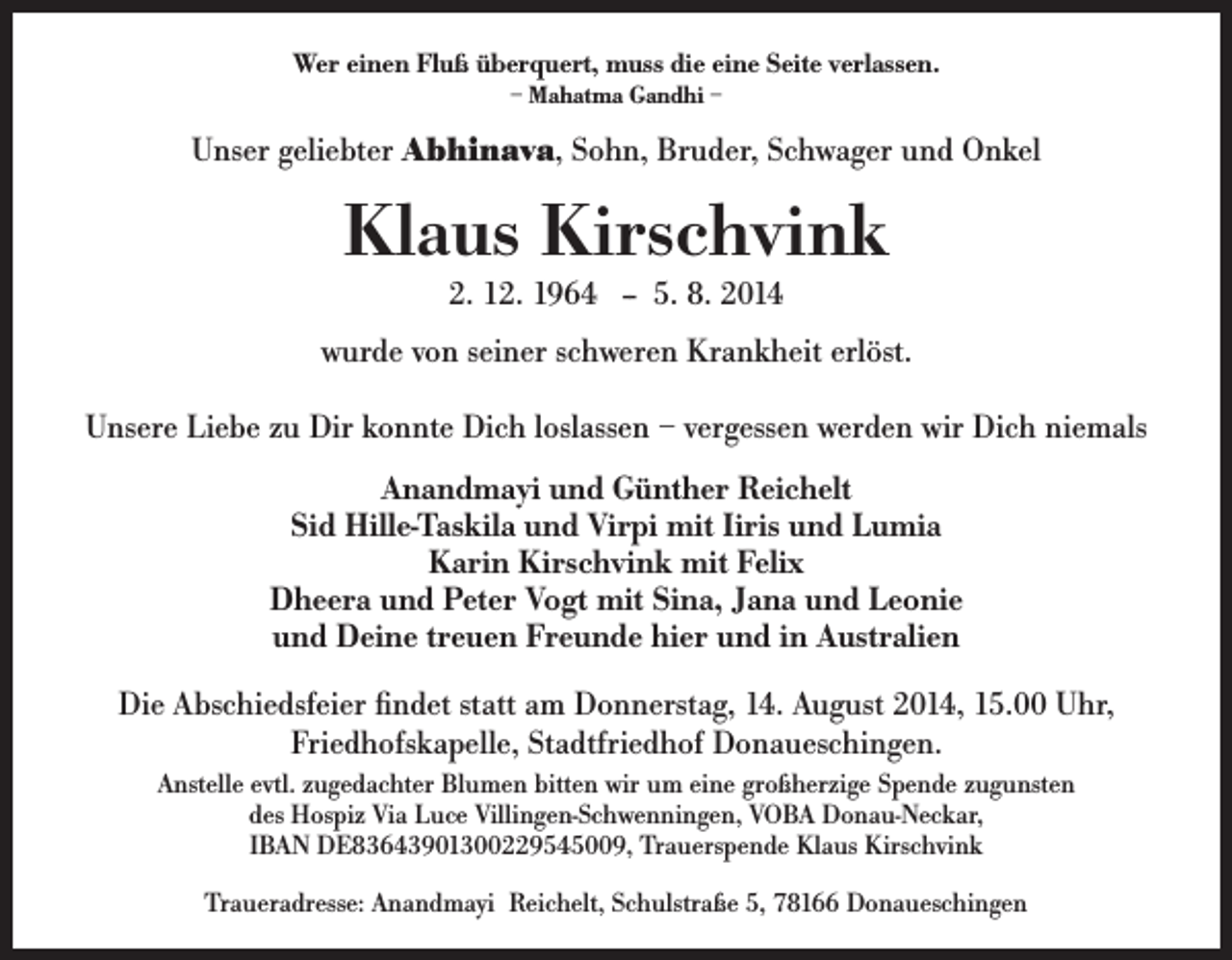 <p>Wer einen Fluß überquert, muss die eine Seite verlassen.<br />– Mahatma Gandhi –</p><p>Unser geliebter Abhinava, Sohn, Bruder, Schwager und Onkel</p><p>Klaus Kirschvink<br />2. 12. 1964 -- 5. 8. 2014</p><p>wurde von seiner schweren Krankheit erlöst.<br />Unsere Liebe zu Dir konnte Dich loslassen – vergessen werden wir Dich niemals<br />Anandmayi und Günther Reichelt<br />Sid Hille-Taskila und Virpi mit Iiris und Lumia<br />Karin Kirschvink mit Felix<br />Dheera und Peter Vogt mit Sina, Jana und Leonie<br />und Deine treuen Freunde hier und in Australien<br />Die Abschiedsfeier findet statt am Donnerstag, 14. August 2014, 15.00 Uhr,<br />Friedhofskapelle, Stadtfriedhof Donaueschingen.<br />Anstelle evtl. zugedachter Blumen bitten wir um eine großherzige Spende zugunsten<br />des Hospiz Via Luce Villingen-Schwenningen, VOBA Donau-Neckar,<br />IBAN DE83643901300229545009, Trauerspende Klaus Kirschvink<br />Traueradresse: Anandmayi Reichelt, Schulstraße 5, 78166 Donaueschingen</p>