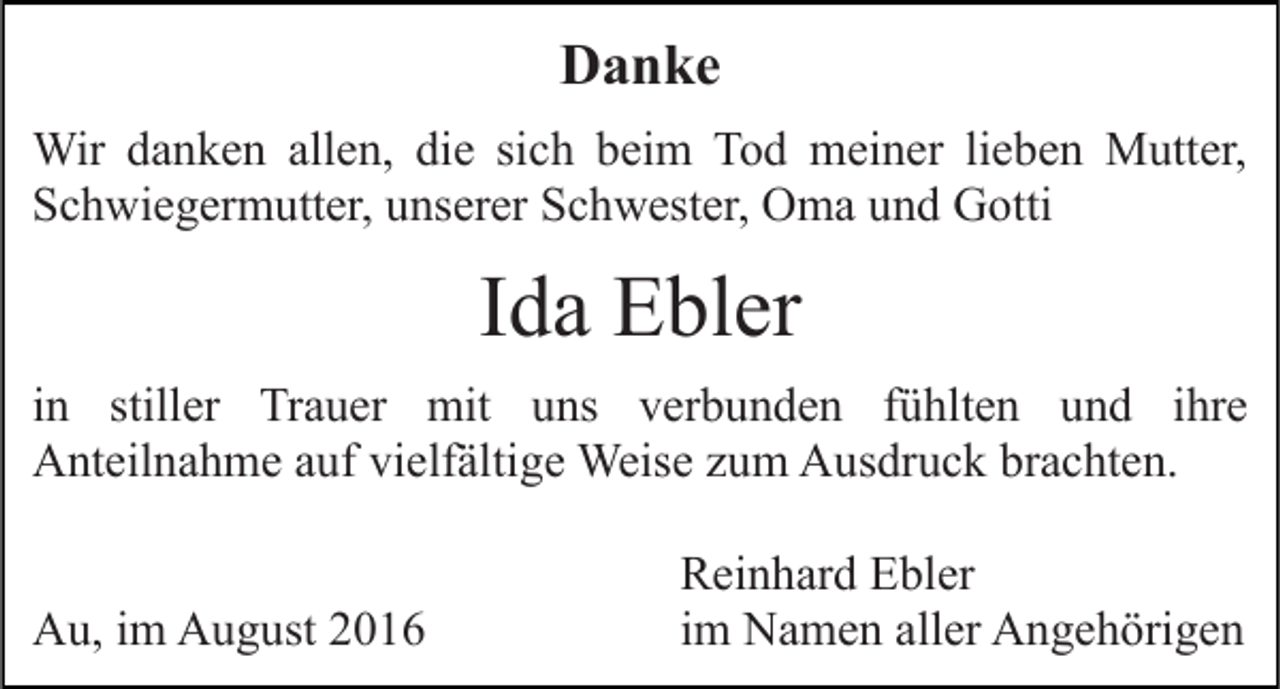 <p>Danke<br />Wir danken allen, die sich beim Tod meiner lieben Mutter,<br />Schwiegermutter, unserer Schwester, Oma und Gotti</p><p>Ida Ebler<br />in stiller Trauer mit uns verbunden fühlten und ihre<br />Anteilnahme auf vielfältige Weise zum Ausdruck brachten.<br />Au, im August 2016</p><p>Reinhard Ebler<br />im Namen aller Angehörigen</p>