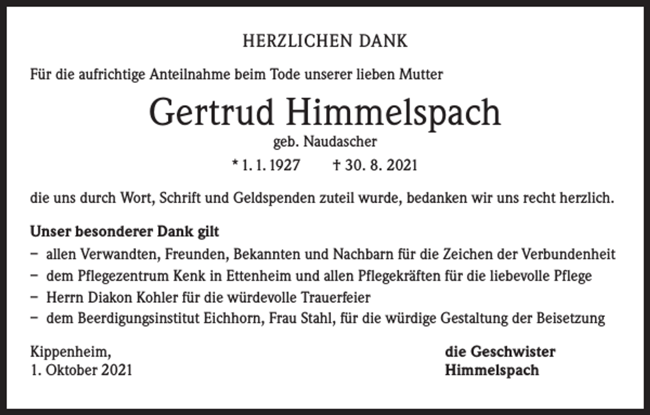 <p>HERZLICHEN DANK<br />Für die aufrichtige Anteilnahme beim Tode unserer lieben Mutter</p><p>Gertrud Himmelspach<br />geb. Naudascher<br />* 1. 1. 1927 † 30. 8. 2021</p><p>die uns durch Wort, Schrift und Geldspenden zuteil wurde, bedanken wir uns recht herzlich.<br />Unser besonderer Dank gilt<br />– allen Verwandten, Freunden, Bekannten und Nachbarn für die Zeichen der Verbundenheit<br />– dem Pflegezentrum Kenk in Ettenheim und allen Pflegekräften für die liebevolle Pflege<br />– Herrn Diakon Kohler für die würdevolle Trauerfeier<br />– dem Beerdigungsinstitut Eichhorn, Frau Stahl, für die würdige Gestaltung der Beisetzung<br />Kippenheim,<br />1. Oktober 2021</p><p>die Geschwister<br />Himmelspach</p>