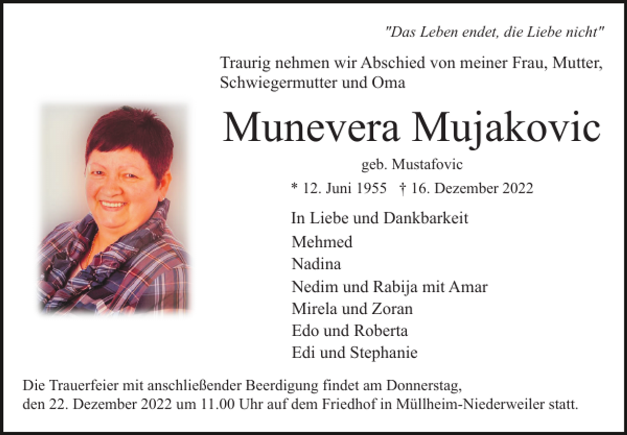 <p>"Das Leben endet, die Liebe nicht"</p><p>Traurig nehmen wir Abschied von meiner Frau, Mutter,<br />Schwiegermutter und Oma</p><p>Munevera Mujakovic<br />geb. Mustafovic<br />* 12. Juni 1955 † 16. Dezember 2022</p><p>In Liebe und Dankbarkeit<br />Mehmed<br />Nadina<br />Nedim und Rabija mit Amar<br />Mirela und Zoran<br />Edo und Roberta<br />Edi und Stephanie<br />Die Trauerfeier mit anschließender Beerdigung findet am Donnerstag,<br />den 22. Dezember 2022 um 11.00 Uhr auf dem Friedhof in Müllheim-Niederweiler statt.</p>