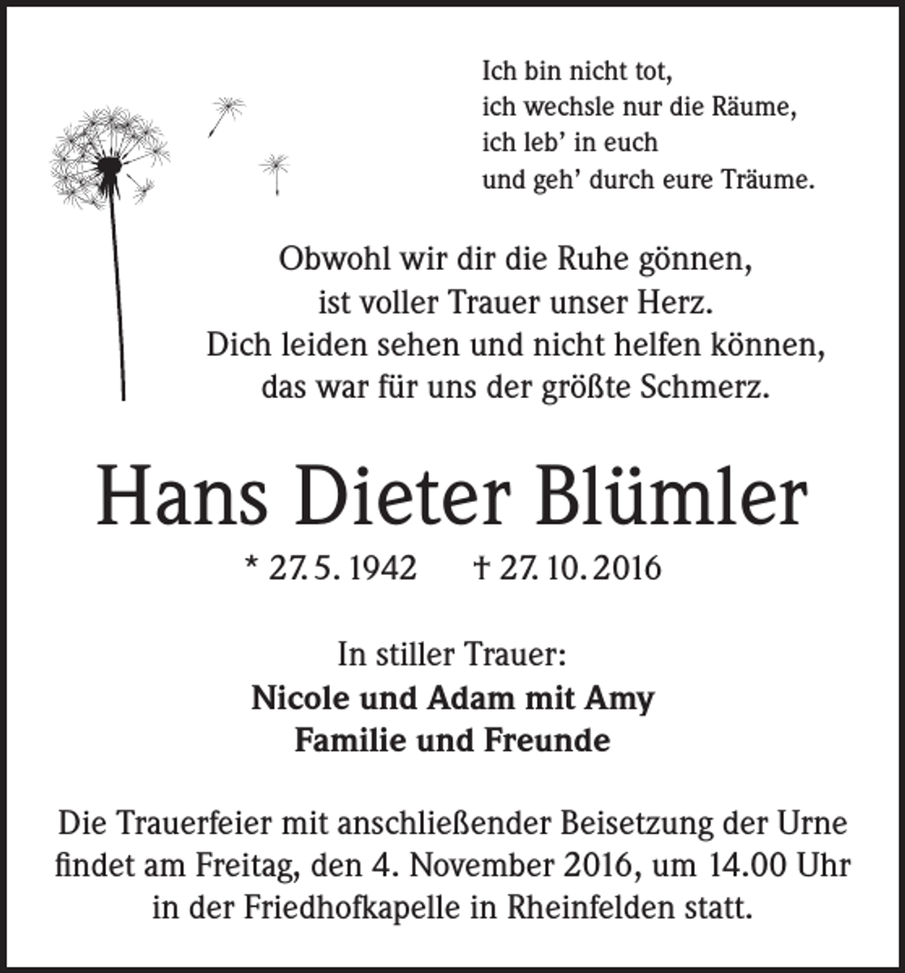 <p>Ich bin nicht tot,<br />ich wechsle nur die Räume,<br />ich leb’ in euch<br />und geh’ durch eure Träume.</p><p>Obwohl wir dir die Ruhe gönnen,<br />ist voller Trauer unser Herz.<br />Dich leiden sehen und nicht helfen können,<br />das war für uns der größte Schmerz.</p><p>Hans Dieter Blümler<br />* 27. 5. 1942 † 27. 10. 2016<br />In stiller Trauer:<br />Nicole und Adam mit Amy<br />Familie und Freunde<br />Die Trauerfeier mit anschließender Beisetzung der Urne<br />findet am Freitag, den 4. November 2016, um 14.00 Uhr<br />in der Friedhofkapelle in Rheinfelden statt.</p>