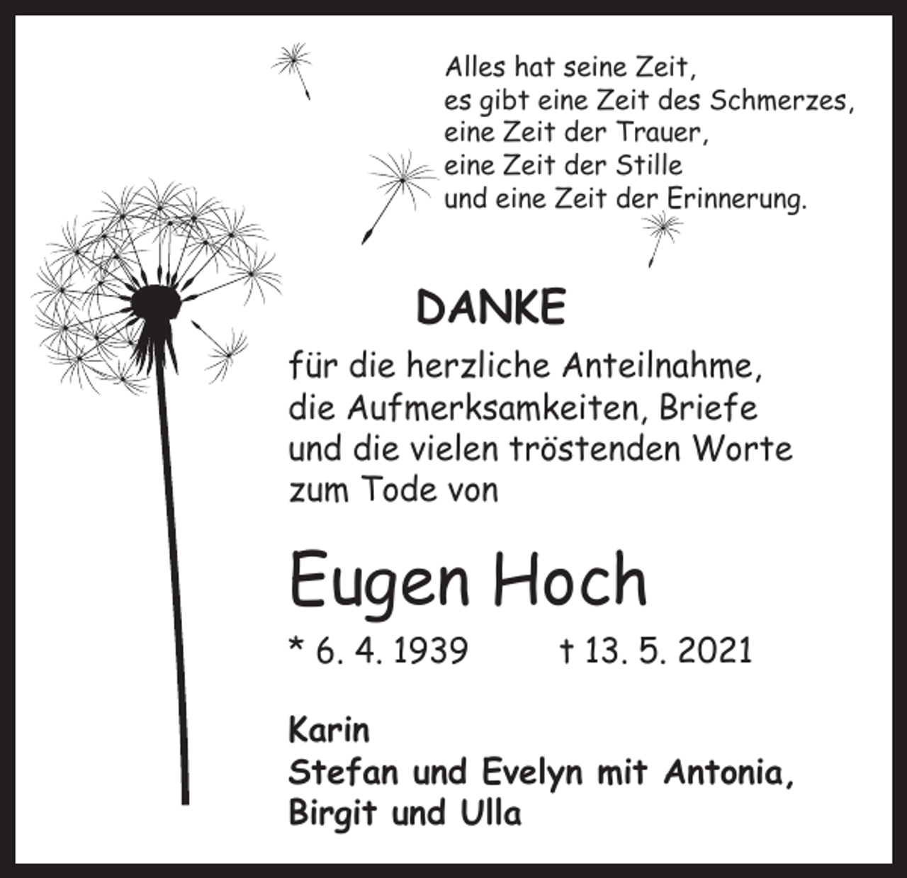 <p>Alles hat seine Zeit,<br />es gibt eine Zeit des Schmerzes,<br />eine Zeit der Trauer,<br />eine Zeit der Stille<br />und eine Zeit der Erinnerung.</p><p>DANKE<br />für die herzliche Anteilnahme,<br />die Aufmerksamkeiten, Briefe<br />und die vielen tröstenden Worte<br />zum Tode von</p><p>Eugen Hoch<br />* 6. 4. 1939</p><p>t 13. 5. 2021</p><p>Karin<br />Stefan und Evelyn mit Antonia,<br />Birgit und Ulla</p>