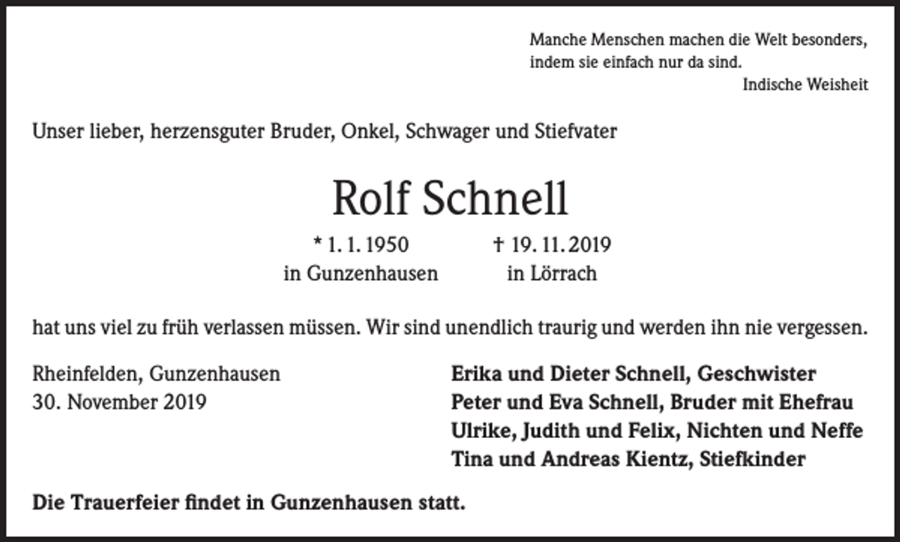 <p>Manche Menschen machen die Welt besonders,<br />indem sie einfach nur da sind.</p><p>Indische Weisheit</p><p>Unser lieber, herzensguter Bruder, Onkel, Schwager und Stiefvater</p><p>Rolf Schnell</p><p>* 1. 1. 1950<br />in Gunzenhausen</p><p>† 19. 11. 2019<br />in Lörrach</p><p>hat uns viel zu früh verlassen müssen. Wir sind unendlich traurig und werden ihn nie vergessen.<br />Rheinfelden, Gunzenhausen<br />30. November 2019</p><p>Erika und Dieter Schnell, Geschwister<br />Peter und Eva Schnell, Bruder mit Ehefrau<br />Ulrike, Judith und Felix, Nichten und Neffe<br />Tina und Andreas Kientz, Stiefkinder</p><p>Die Trauerfeier findet in Gunzenhausen statt.</p>