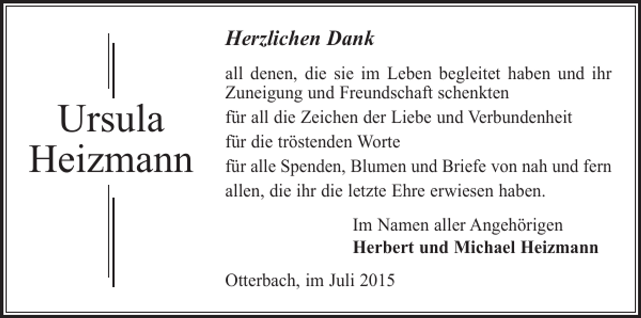 <p>Herzlichen Dank</p><p>Ursula<br />Heizmann</p><p>all denen, die sie im Leben begleitet haben und ihr<br />Zuneigung und Freundschaft schenkten<br />für all die Zeichen der Liebe und Verbundenheit<br />für die tröstenden Worte<br />für alle Spenden, Blumen und Briefe von nah und fern<br />allen, die ihr die letzte Ehre erwiesen haben.<br />Im Namen aller Angehörigen<br />Herbert und Michael Heizmann<br />Otterbach, im Juli 2015</p>