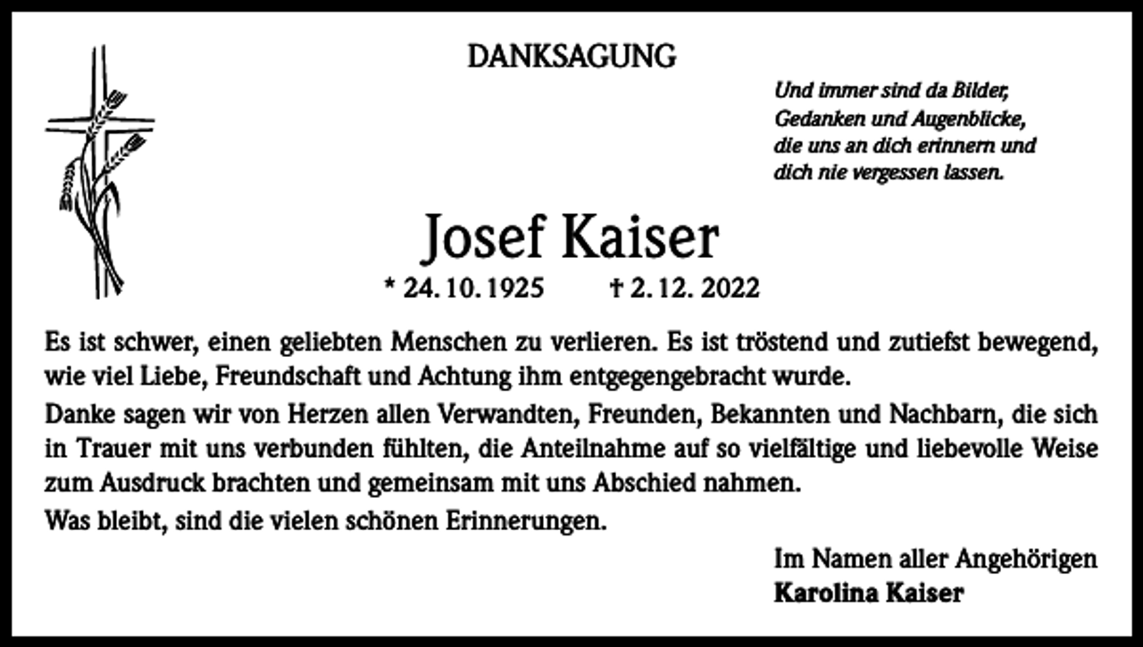 <p>DANKSAGUNG<br />Und immer sind da Bilder,<br />Gedanken und Augenblicke,<br />die uns an dich erinnern und<br />dich nie vergessen lassen.</p><p>Josef Kaiser</p><p>* 24. 10. 1925</p><p>† 2. 12. 2022</p><p>Es ist schwer, einen geliebten Menschen zu verlieren. Es ist tröstend und zutiefst bewegend,<br />wie viel Liebe, Freundschaft und Achtung ihm entgegengebracht wurde.<br />Danke sagen wir von Herzen allen Verwandten, Freunden, Bekannten und Nachbarn, die sich<br />in Trauer mit uns verbunden fühlten, die Anteilnahme auf so vielfältige und liebevolle Weise<br />zum Ausdruck brachten und gemeinsam mit uns Abschied nahmen.<br />Was bleibt, sind die vielen schönen Erinnerungen.<br />Im Namen aller Angehörigen<br />Karolina Kaiser</p>