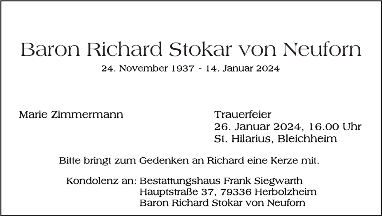 <p>Baron Richard Stokar von Neuforn<br />24. November 1937 - 14. Januar 2024</p>
<p>Trauerfeier<br />26. Januar 2024, 16.00 Uhr<br />St. Hilarius, Bleichheim</p>
<p>Bitte bringt zum Gedenken an Richard eine Kerze mit. </p>
<p>Kondolenz an:<br />Bestattungshaus Frank Siegwarth<br />Hauptstraße 37, 79336 Herbolzheim<br />Baron Richard Stokar von Neuforn<br /></p>