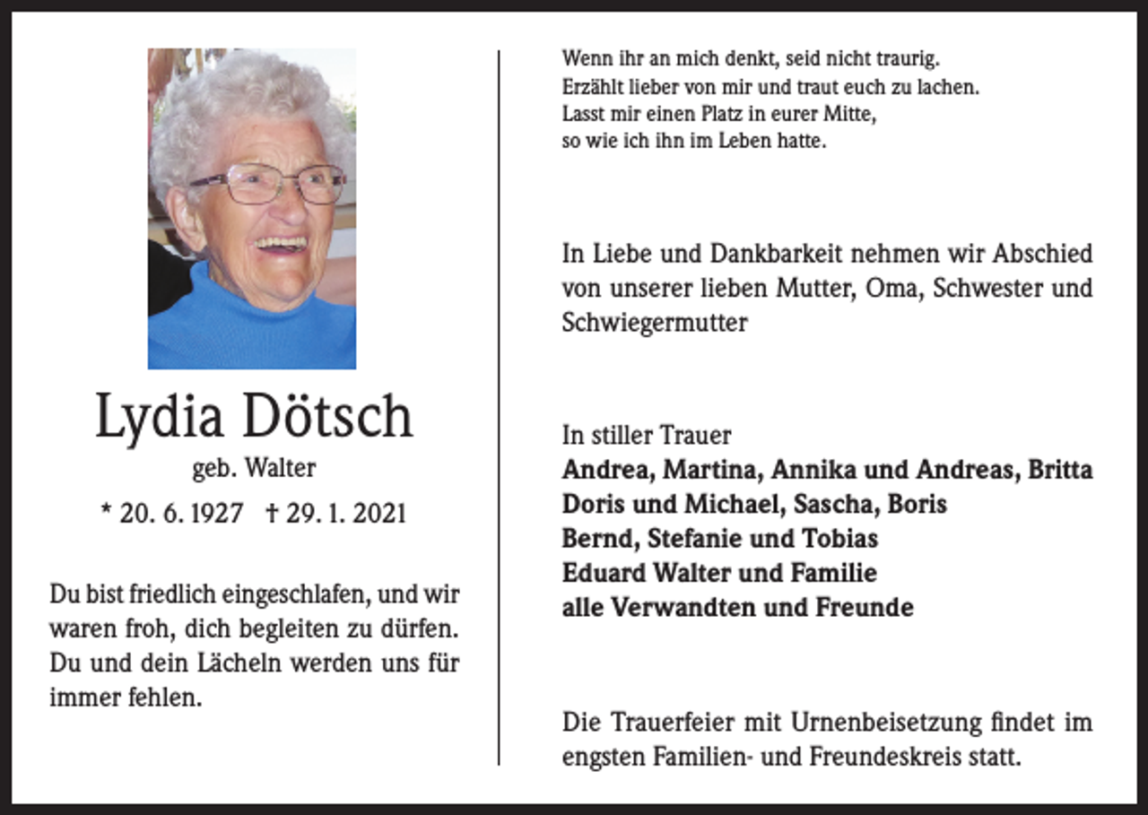 <p>Wenn ihr an mich denkt, seid nicht traurig.<br />Erzählt lieber von mir und traut euch zu lachen.<br />Lasst mir einen Platz in eurer Mitte,<br />so wie ich ihn im Leben hatte.</p><p>In Liebe und Dankbarkeit nehmen wir Abschied<br />von unserer lieben Mutter, Oma, Schwester und<br />Schwiegermutter</p><p>Lydia Dötsch<br />geb. Walter</p><p>* 20. 6. 1927 † 29. 1. 2021<br />Du bist friedlich eingeschlafen, und wir<br />waren froh, dich begleiten zu dürfen.<br />Du und dein Lächeln werden uns für<br />immer fehlen.</p><p>In stiller Trauer<br />Andrea, Martina, Annika und Andreas, Britta<br />Doris und Michael, Sascha, Boris<br />Bernd, Stefanie und Tobias<br />Eduard Walter und Familie<br />alle Verwandten und Freunde</p><p>Die Trauerfeier mit Urnenbeisetzung findet im<br />engsten Familien- und Freundeskreis statt.</p>
