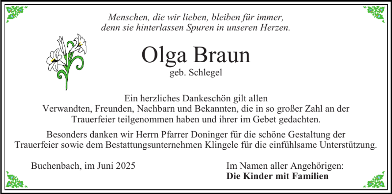<p>Menschen, die wir lieben, bleiben für immer,<br />denn sie hinterlassen Spuren in unseren Herzen.</p><p>Olga Braun<br />geb. Schlegel</p><p>Ein herzliches Dankeschön gilt allen<br />Verwandten, Freunden, Nachbarn und Bekannten, die in so großer Zahl an der<br />Trauerfeier teilgenommen haben und ihrer im Gebet gedachten.<br />Besonders danken wir Herrn Pfarrer Doninger für die schöne Gestaltung der<br />Trauerfeier sowie dem Bestattungsunternehmen Klingele für die einfühlsame Unterstützung.<br />Buchenbach, im Juni 2025</p><p>Im Namen aller Angehörigen:<br />Die Kinder mit Familien</p>