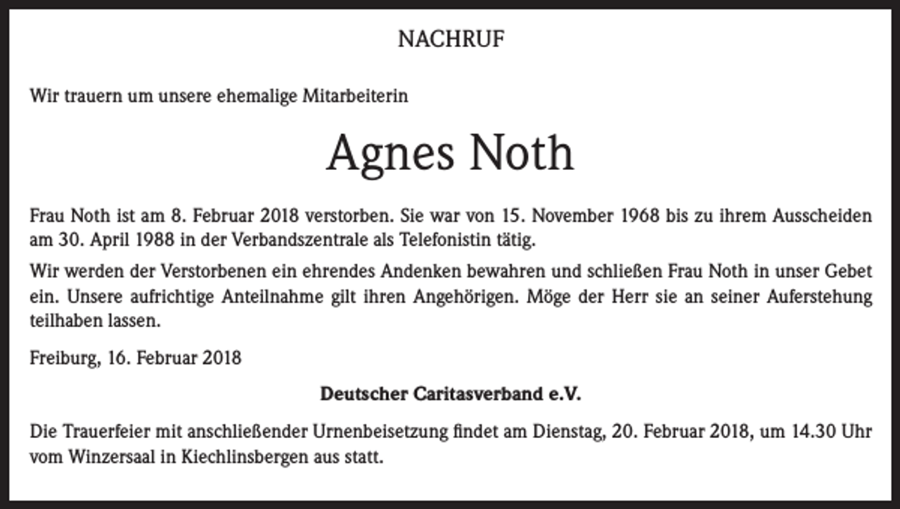 <p>NACHRUF<br />Wir trauern um unsere ehemalige Mitarbeiterin</p><p>Agnes Noth<br />Frau Noth ist am 8. Februar 2018 verstorben. Sie war von 15. November 1968 bis zu ihrem Ausscheiden<br />am 30. April 1988 in der Verbandszentrale als Telefonistin tätig.<br />Wir werden der Verstorbenen ein ehrendes Andenken bewahren und schließen Frau Noth in unser Gebet<br />ein. Unsere aufrichtige Anteilnahme gilt ihren Angehörigen. Möge der Herr sie an seiner Auferstehung<br />teilhaben lassen.<br />Freiburg, 16. Februar 2018<br />Deutscher Caritasverband e.V.<br />Die Trauerfeier mit anschließender Urnenbeisetzung findet am Dienstag, 20. Februar 2018, um 14.30 Uhr<br />vom Winzersaal in Kiechlinsbergen aus statt.</p>