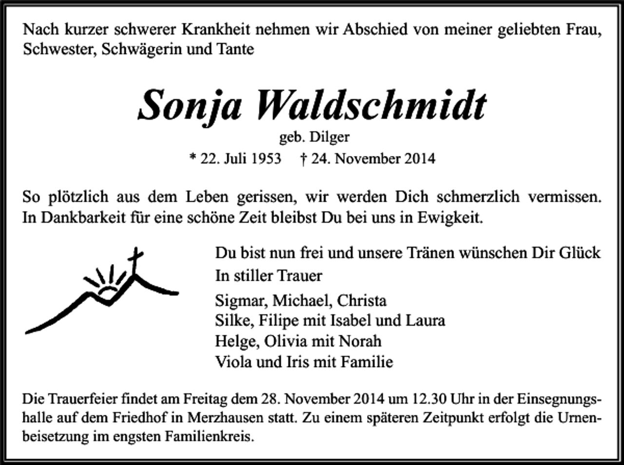 <p>Nach kurzer schwerer Krankheit nehmen wir Abschied von meiner geliebten Frau,<br />Schwester, Schwägerin und Tante</p><p>Sonja Waldschmidt<br />geb. Dilger<br />* 22. Juli 1953 † 24. November 2014</p><p>So plötzlich aus dem Leben gerissen, wir werden Dich schmerzlich vermissen.<br />In Dankbarkeit für eine schöne Zeit bleibst Du bei uns in Ewigkeit.<br />Du bist nun frei und unsere Tränen wünschen Dir Glück<br />In stiller Trauer<br />Sigmar, Michael, Christa<br />Silke, Filipe mit Isabel und Laura<br />Helge, Olivia mit Norah<br />Viola und Iris mit Familie<br />Die Trauerfeier findet am Freitag dem 28. November 2014 um 12.30 Uhr in der Einsegnungshalle auf dem Friedhof in Merzhausen statt. Zu einem späteren Zeitpunkt erfolgt die Urnenbeisetzung im engsten Familienkreis.</p>