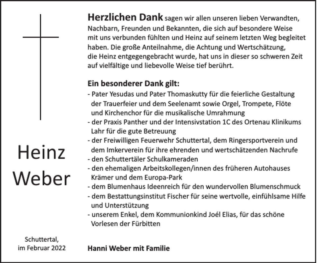 <p>Herzlichen Dank sagen wir allen unseren lieben Verwandten,<br />Nachbarn, Freunden und Bekannten, die sich auf besondere Weise<br />mit uns verbunden fühlten und Heinz auf seinem letzten Weg begleitet<br />haben. Die große Anteilnahme, die Achtung und Wertschätzung,<br />die Heinz entgegengebracht wurde, hat uns in dieser so schweren Zeit<br />auf vielfältige und liebevolle Weise tief berührt.<br />Ein besonderer Dank gilt:</p><p>Heinz<br />Weber<br />Schuttertal,<br />im Februar 2022</p><p>- Pater Yesudas und Pater Thomaskutty für die feierliche Gestaltung<br />der Trauerfeier und dem Seelenamt sowie Orgel, Trompete, Flöte<br />und Kirchenchor für die musikalische Umrahmung<br />- der Praxis Panther und der Intensivstation 1C des Ortenau Klinikums<br />Lahr für die gute Betreuung<br />- der Freiwilligen Feuerwehr Schuttertal, dem Ringersportverein und<br />dem Imkerverein für ihre ehrenden und wertschätzenden Nachrufe<br />- den Schuttertäler Schulkameraden<br />- den ehemaligen Arbeitskollegen/innen des früheren Autohauses<br />Krämer und dem Europa-Park<br />- dem Blumenhaus Ideenreich für den wundervollen Blumenschmuck<br />- dem Bestattungsinstitut Fischer für seine wertvolle, einfühlsame Hilfe<br />und Unterstützung<br />- unserem Enkel, dem Kommunionkind Joél Elias, für das schöne<br />Vorlesen der Fürbitten</p><p>Hanni Weber mit Familie</p>
