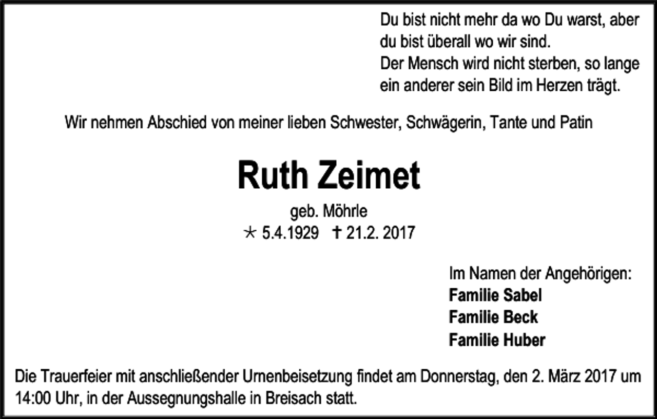 <p>Du bist nicht mehr da wo Du warst, aber<br />du bist überall wo wir sind.<br />Der Mensch wird nicht sterben, so lange<br />ein anderer sein Bild im Herzen trägt.<br />Wir nehmen Abschied von meiner lieben Schwester, Schwägerin, Tante und Patin</p><p>Ruth Zeimet<br />geb. Möhrle<br /> 5.4.1929  21.2. 2017</p><p>Im Namen der Angehörigen:<br />Familie Sabel<br />Familie Beck<br />Familie Huber<br />Die Trauerfeier mit anschließender Urnenbeisetzung findet am Donnerstag, den 2. März 2017 um<br />14:00 Uhr, in der Aussegnungshalle in Breisach statt.</p>