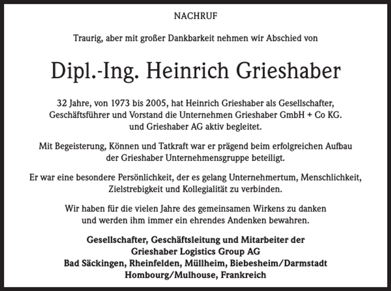 <p>NACHRUF<br />Traurig, aber mit großer Dankbarkeit nehmen wir Abschied von</p><p>Dipl.-Ing. Heinrich Grieshaber<br />32 Jahre, von 1973 bis 2005, hat Heinrich Grieshaber als Gesellschafter,<br />Geschäftsführer und Vorstand die Unternehmen Grieshaber GmbH + Co KG.<br />und Grieshaber AG aktiv begleitet.<br />Mit Begeisterung, Können und Tatkraft war er prägend beim erfolgreichen Aufbau<br />der Grieshaber Unternehmensgruppe beteiligt.<br />Er war eine besondere Persönlichkeit, der es gelang Unternehmertum, Menschlichkeit,<br />Zielstrebigkeit und Kollegialität zu verbinden.<br />Wir haben für die vielen Jahre des gemeinsamen Wirkens zu danken<br />und werden ihm immer ein ehrendes Andenken bewahren.<br />Gesellschafter, Geschäftsleitung und Mitarbeiter der<br />Grieshaber Logistics Group AG<br />Bad Säckingen, Rheinfelden, Müllheim, Biebesheim/Darmstadt<br />Hombourg/Mulhouse, Frankreich</p>