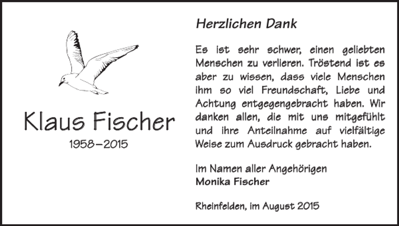 <p>Herzlichen Dank</p><p>Klaus Fischer<br />1958 – 2015</p><p>Es ist sehr schwer, einen geliebten<br />Menschen zu verlieren. Tröstend ist es<br />aber zu wissen, dass viele Menschen<br />ihm so viel Freundschaft, Liebe und<br />Achtung entgegengebracht haben. Wir<br />danken allen, die mit uns mitgefühlt<br />und ihre Anteilnahme auf vielfältige<br />Weise zum Ausdruck gebracht haben.<br />Im Namen aller Angehörigen<br />Monika Fischer<br />Rheinfelden, im August 2015</p>