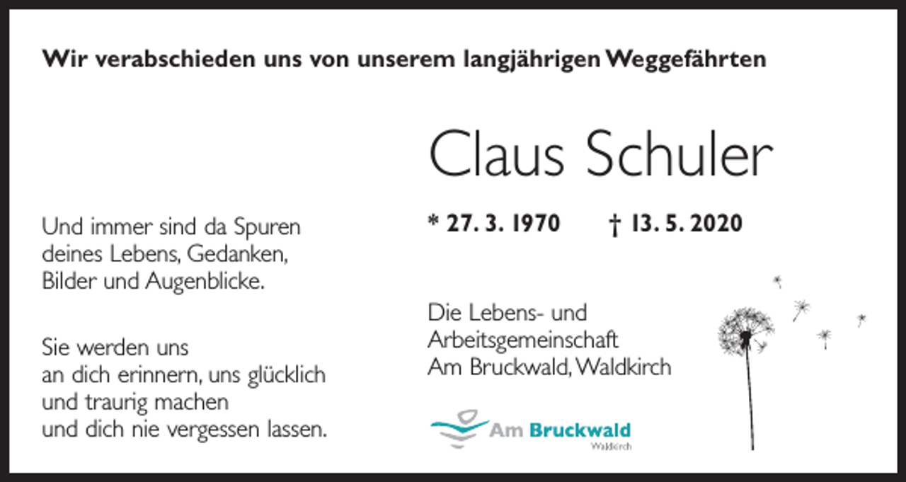 <p>Wir verabschieden uns von unserem langjährigen Weggefährten</p><p>Claus Schuler<br />Und immer sind da Spuren<br />deines Lebens, Gedanken,<br />Bilder und Augenblicke.<br />Sie werden uns<br />an dich erinnern, uns glücklich<br />und traurig machen<br />und dich nie vergessen lassen.</p><p>* 27. 3. 1970 † 13. 5. 2020<br />Die Lebens- und<br />Arbeitsgemeinschaft<br />Am Bruckwald, Waldkirch</p>