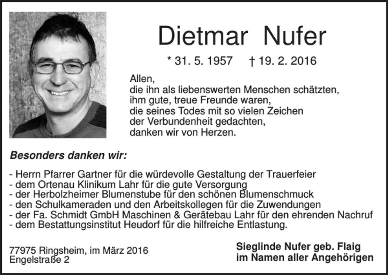 <p>Dietmar Nufer<br />* 31. 5. 1957</p><p>† 19. 2. 2016</p><p>Allen,<br />die ihn als liebenswerten Menschen schätzten,<br />ihm gute, treue Freunde waren,<br />die seines Todes mit so vielen Zeichen<br />der Verbundenheit gedachten,<br />danken wir von Herzen.</p><p>Besonders danken wir:<br />- Herrn Pfarrer Gartner für die würdevolle Gestaltung der Trauerfeier<br />- dem Ortenau Klinikum Lahr für die gute Versorgung<br />- der Herbolzheimer Blumenstube für den schönen Blumenschmuck<br />- den Schulkameraden und den Arbeitskollegen für die Zuwendungen<br />- der Fa. Schmidt GmbH Maschinen &amp; Gerätebau Lahr für den ehrenden Nachruf<br />- dem Bestattungsinstitut Heudorf für die hilfreiche Entlastung.<br />77975 Ringsheim, im März 2016<br />Engelstraße 2</p><p>Sieglinde Nufer geb. Flaig<br />im Namen aller Angehörigen</p>