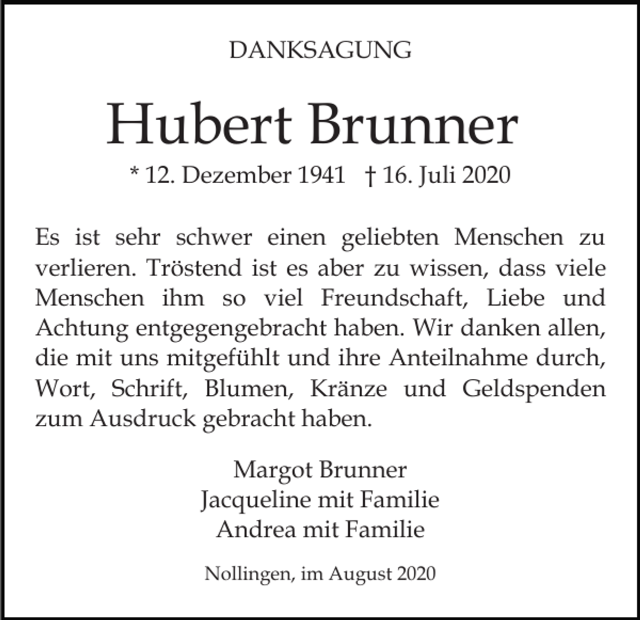 <p>DANKSAGUNG</p><p>Hubert Brunner<br />* 12. Dezember 1941 † 16. Juli 2020<br />Es ist sehr schwer einen geliebten Menschen zu<br />verlieren. Tröstend ist es aber zu wissen, dass viele<br />Menschen ihm so viel Freundschaft, Liebe und<br />Achtung entgegengebracht haben. Wir danken allen,<br />die mit uns mitgefühlt und ihre Anteilnahme durch,<br />Wort, Schrift, Blumen, Kränze und Geldspenden<br />zum Ausdruck gebracht haben.<br />Margot Brunner<br />Jacqueline mit Familie<br />Andrea mit Familie<br />Nollingen, im August 2020</p>