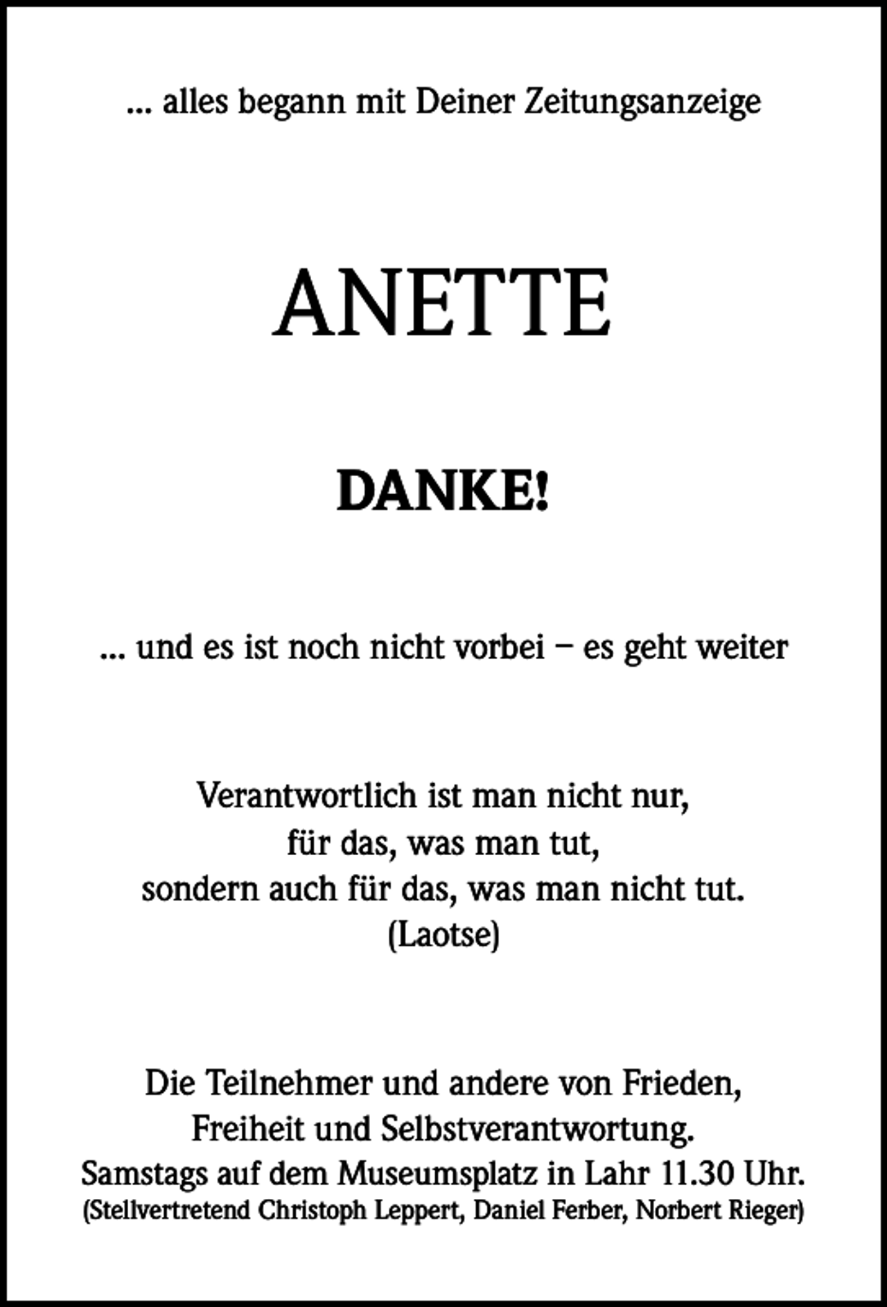 <p>... alles begann mit Deiner Zeitungsanzeige</p><p>ANETTE<br />DANKE!<br />... und es ist noch nicht vorbei – es geht weiter</p><p>Verantwortlich ist man nicht nur,<br />für das, was man tut,<br />sondern auch für das, was man nicht tut.<br />(Laotse)</p><p>Die Teilnehmer und andere von Frieden,<br />Freiheit und Selbstverantwortung.<br />Samstags auf dem Museumsplatz in Lahr 11.30 Uhr.<br />(Stellvertretend Christoph Leppert, Daniel Ferber, Norbert Rieger)</p>
