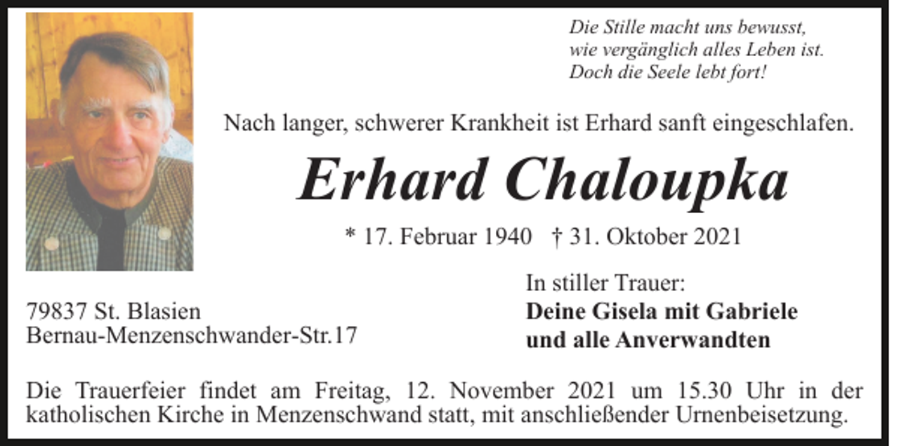 <p>Die Stille macht uns bewusst,<br />wie vergänglich alles Leben ist.<br />Doch die Seele lebt fort!</p><p>Nach langer, schwerer Krankheit ist Erhard sanft eingeschlafen.</p><p>Erhard Chaloupka<br />* 17. Februar 1940 † 31. Oktober 2021<br />79837 St. Blasien<br />Bernau-Menzenschwander-Str.17</p><p>In stiller Trauer:<br />Deine Gisela mit Gabriele<br />und alle Anverwandten</p><p>Die Trauerfeier findet am Freitag, 12. November 2021 um 15.30 Uhr in der<br />katholischen Kirche in Menzenschwand statt, mit anschließender Urnenbeisetzung.</p>
