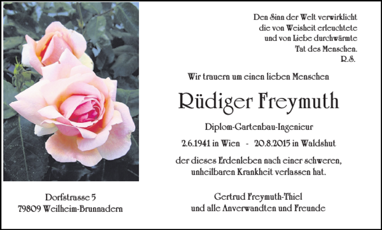 <p>Den Sinn der Welt verwirklicht<br />die von Weisheit erleuchtete<br />und von Liebe durchwärmte<br />Tat des Menschen.<br />R.S.</p><p>Wir trauern um einen lieben Menschen</p><p>Rüdiger Freymuth<br />Diplom-Gartenbau-Ingenieur<br />2.6.1941 in Wien - 20.8.2015 in Waldshut<br />der dieses Erdenleben nach einer schweren,<br />unheilbaren Krankheit verlassen hat.<br />Dorfstrasse 5<br />79809 Weilheim-Brunnadern</p><p>Gertrud Freymuth-Thiel<br />und alle Anverwandten und Freunde</p>