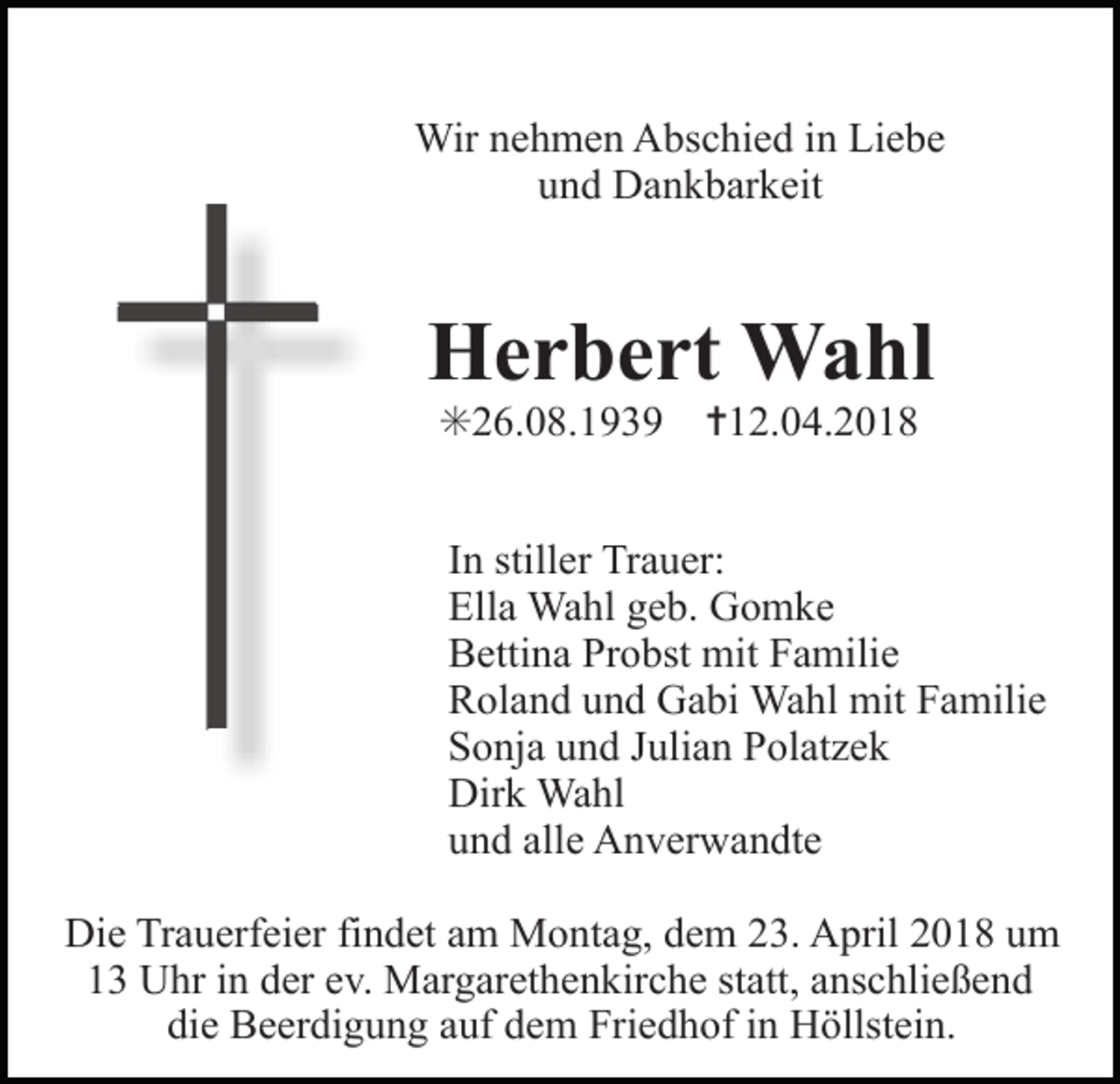 <p>Wir nehmen Abschied in Liebe<br />und Dankbarkeit</p><p>Herbert Wahl<br />✳26.08.1939</p><p>Tod007.eps</p><p>✝12.04.2018</p><p>In stiller Trauer:<br />Ella Wahl geb. Gomke<br />Bettina Probst mit Familie<br />Roland und Gabi Wahl mit Familie<br />Sonja und Julian Polatzek<br />Dirk Wahl<br />und alle Anverwandte</p><p>Tod008.eps</p><p>Tod0</p><p>Die Trauerfeier findet am Montag, dem 23. April 2018 um<br />13 Uhr in der ev. Margarethenkirche statt, anschließend<br />die Beerdigung auf dem Friedhof in Höllstein.</p>