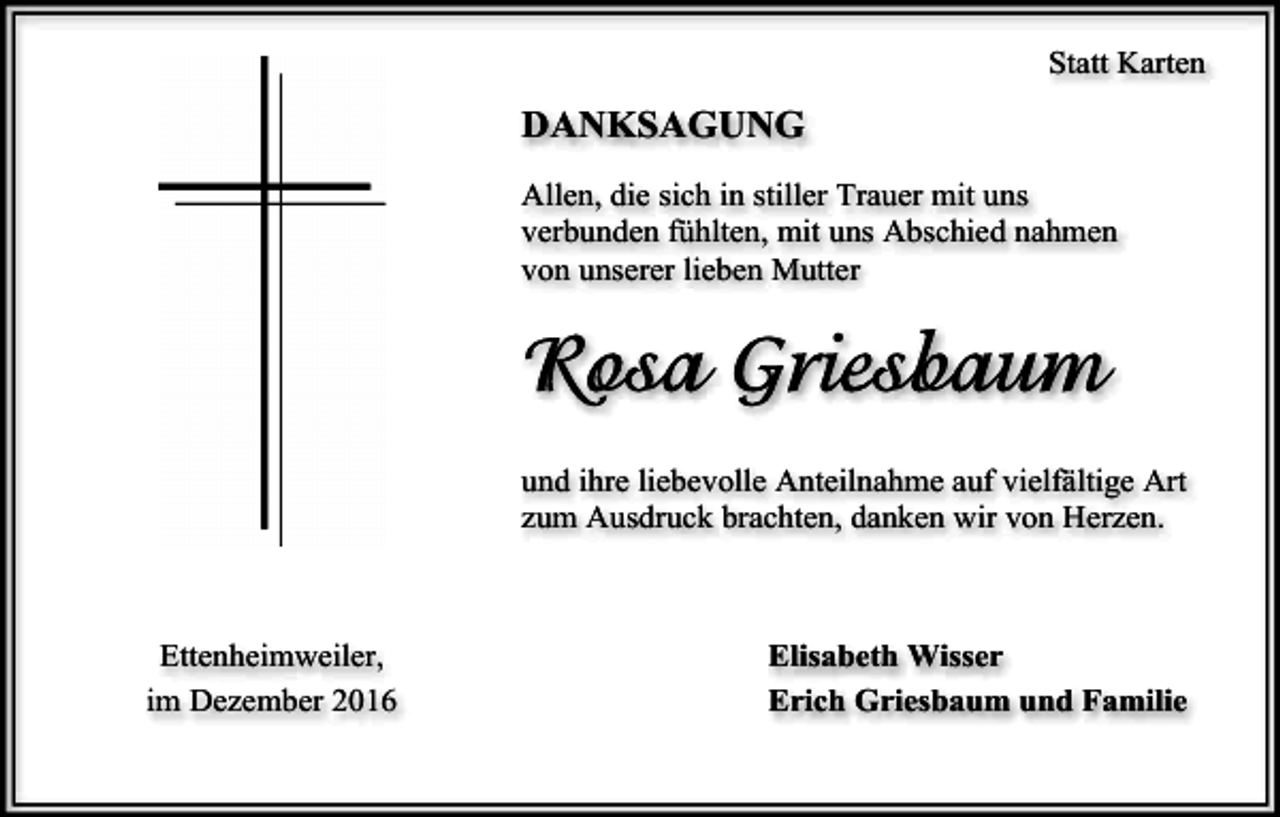 <p>Statt Karten</p><p>DANKSAGUNG<br />Allen, die sich in stiller Trauer mit uns<br />verbunden fühlten, mit uns Abschied nahmen<br />von unserer lieben Mutter</p><p>und ihre liebevolle Anteilnahme auf vielfältige Art<br />zum Ausdruck brachten, danken wir von Herzen.</p><p>Ettenheimweiler,<br />im Dezember 2016</p><p>Elisabeth Wisser<br />Erich Griesbaum und Familie</p>