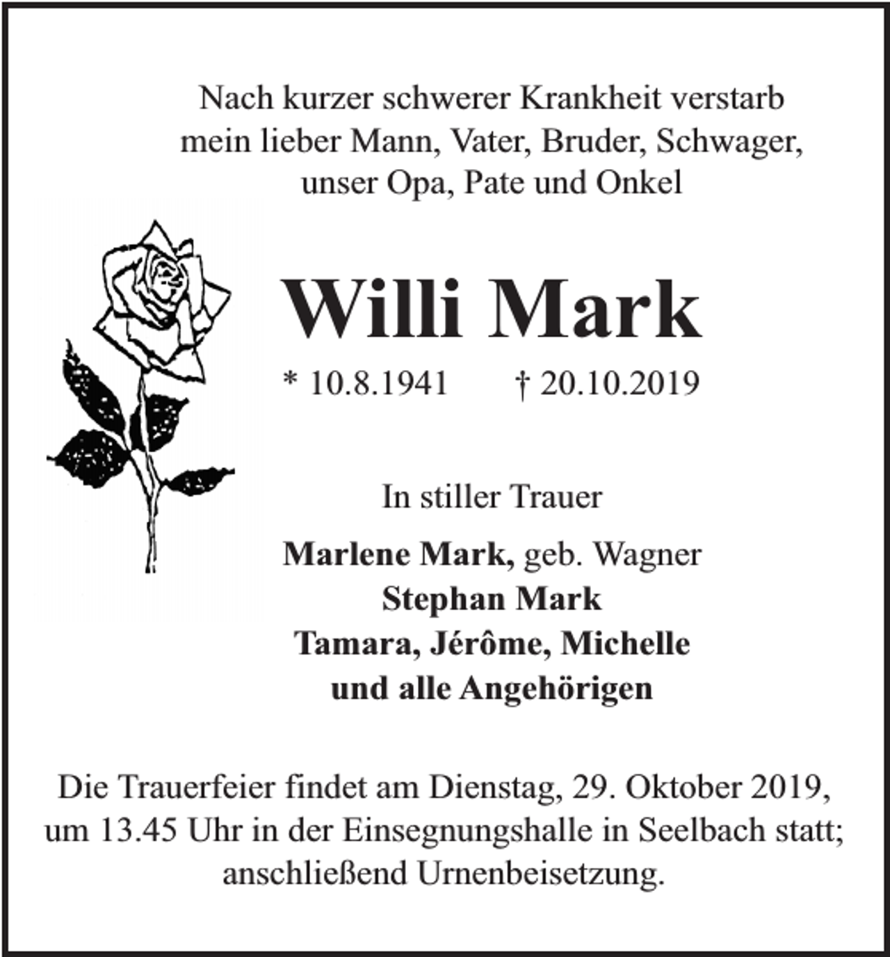 <p>Nach kurzer schwerer Krankheit verstarb<br />mein lieber Mann, Vater, Bruder, Schwager,<br />unser Opa, Pate und Onkel</p><p>Willi Mark<br />* 10.8.1941</p><p>† 20.10.2019</p><p>In stiller Trauer<br />Marlene Mark, geb. Wagner<br />Stephan Mark<br />Tamara, Jérôme, Michelle<br />und alle Angehörigen<br />Die Trauerfeier findet am Dienstag, 29. Oktober 2019,<br />um 13.45 Uhr in der Einsegnungshalle in Seelbach statt;<br />anschließend Urnenbeisetzung.</p>