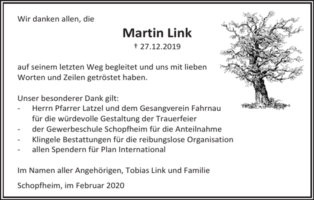<p>Wir danken allen, die</p><p>Martin Link<br />† 27.12.2019<br />auf seinem letzten Weg begleitet und uns mit lieben<br />Worten und Zeilen getröstet haben.<br />Unser besonderer Dank gilt:<br />- Herrn Pfarrer Latzel und dem Gesangverein Fahrnau<br />für die würdevolle Gestaltung der Trauerfeier<br />- der Gewerbeschule Schopfheim für die Anteilnahme<br />- Klingele Bestattungen für die reibungslose Organisation<br />- allen Spendern für Plan International<br />Im Namen aller Angehörigen, Tobias Link und Familie<br />Schopfheim, im Februar 2020</p>