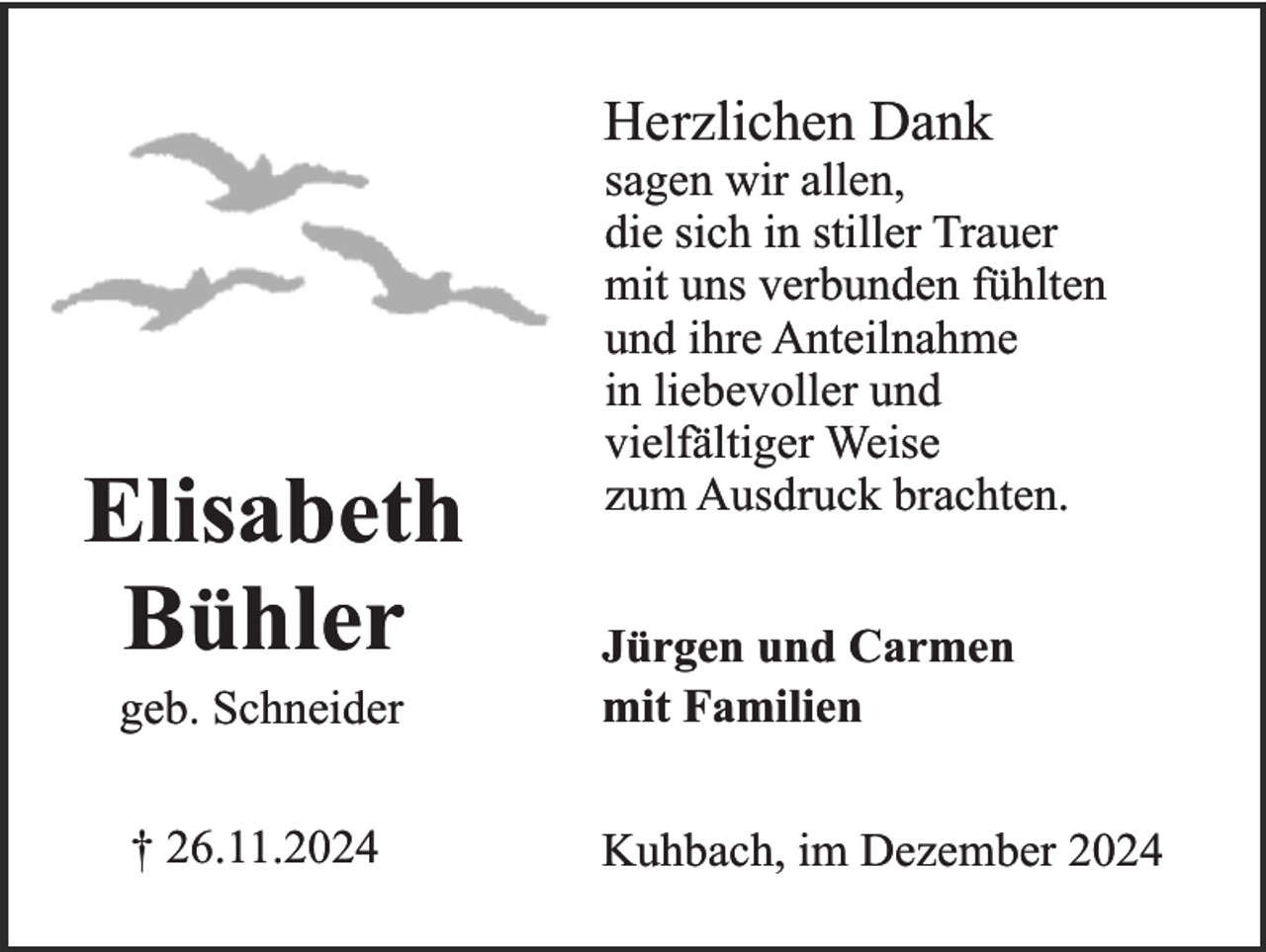 <p>Herzlichen Dank</p><p>Elisabeth<br />Bühler</p><p>sagen wir allen,<br />die sich in stiller Trauer<br />mit uns verbunden fühlten<br />und ihre Anteilnahme<br />in liebevoller und<br />vielfältiger Weise<br />zum Ausdruck brachten.</p><p>geb. Schneider</p><p>Jürgen und Carmen<br />mit Familien</p><p>† 26.11.2024</p><p>Kuhbach, im Dezember 2024</p>