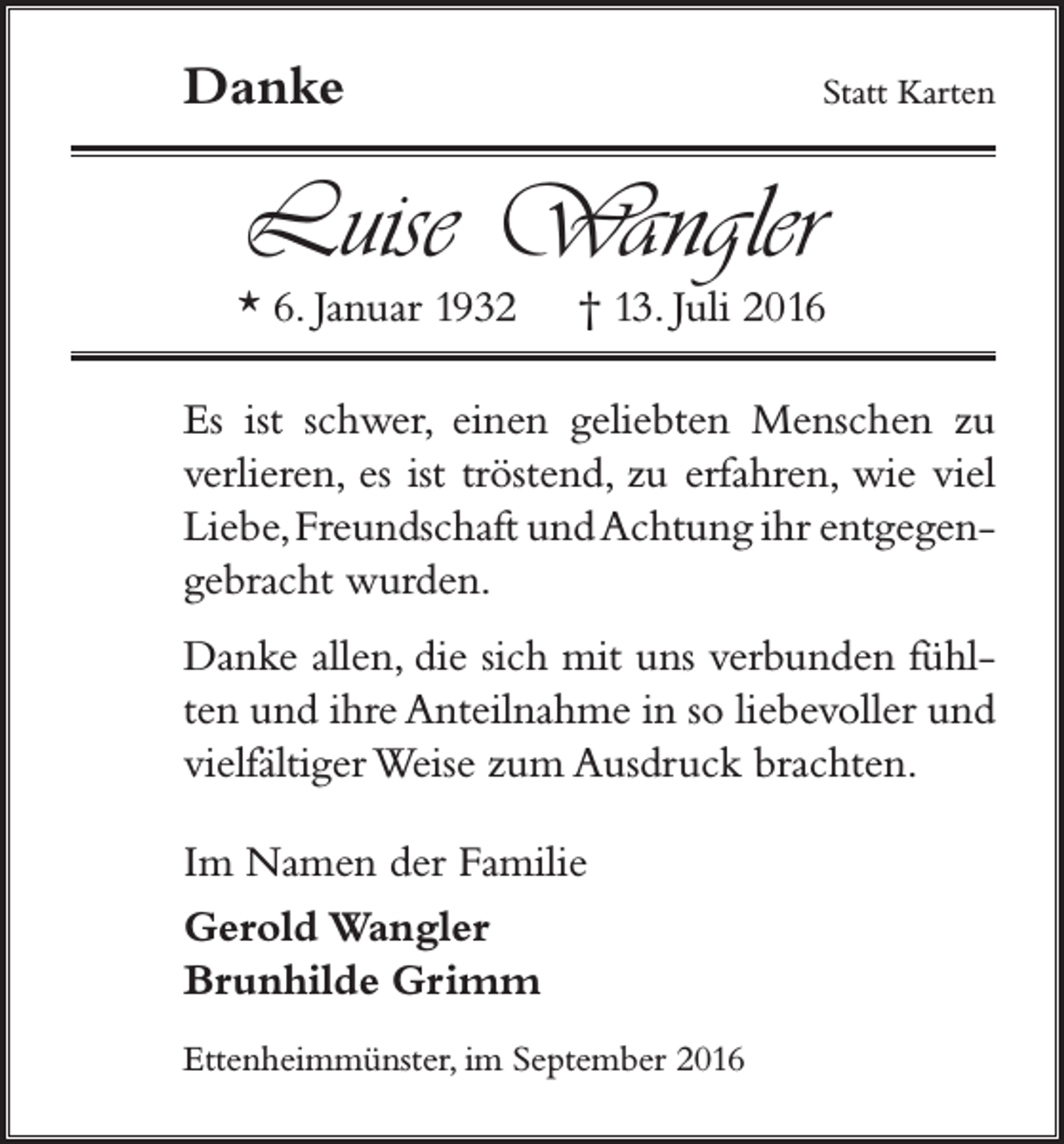 <p>Danke</p><p>Statt Karten</p><p>Luise Wangler</p><p>* 6. Januar 1932</p><p>† 13. Juli 2016</p><p>Es ist schwer, einen geliebten Menschen zu<br />verlieren, es ist tröstend, zu erfahren, wie viel<br />Liebe, Freundschaft und Achtung ihr entgegengebracht wurden.<br />Danke allen, die sich mit uns verbunden fühlten und ihre Anteilnahme in so liebevoller und<br />vielfältiger Weise zum Ausdruck brachten.<br />Im Namen der Familie<br />Gerold Wangler<br />Brunhilde Grimm<br />Ettenheimmünster, im September 2016</p>
