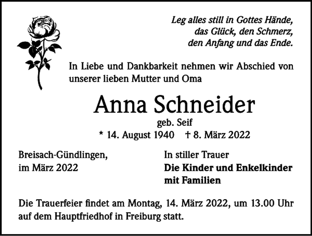 <p>Leg alles still in Gottes Hände,<br />das Glück, den Schmerz,<br />den Anfang und das Ende.</p><p>In Liebe und Dankbarkeit nehmen wir Abschied von<br />unserer lieben Mutter und Oma</p><p>Anna Schneider<br />geb. Seif<br />* 14. August 1940 † 8. März 2022<br />Breisach-Gündlingen,<br />im März 2022</p><p>In stiller Trauer<br />Die Kinder und Enkelkinder<br />mit Familien</p><p>Die Trauerfeier findet am Montag, 14. März 2022, um 13.00 Uhr<br />auf dem Hauptfriedhof in Freiburg statt.</p>
