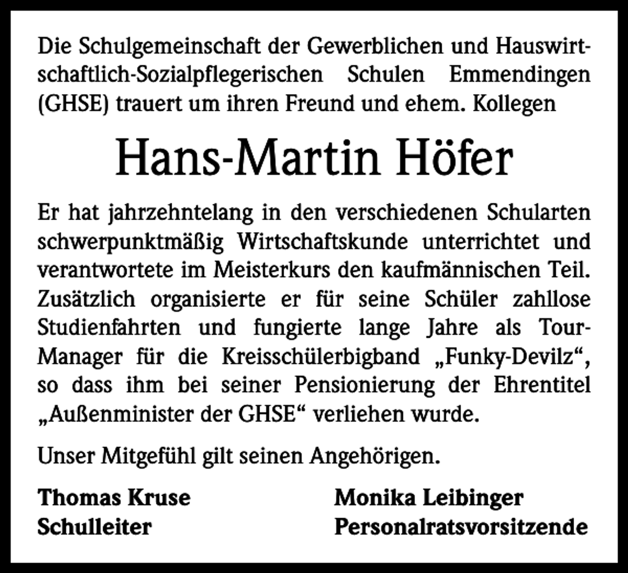 <p>Die Schulgemeinschaft der Gewerblichen und Hauswirtschaftlich-Sozialpflegerischen Schulen Emmendingen<br />(GHSE) trauert um ihren Freund und ehem. Kollegen</p><p>Hans-Martin Höfer<br />Er hat jahrzehntelang in den verschiedenen Schularten<br />schwerpunktmäßig Wirtschaftskunde unterrichtet und<br />verantwortete im Meisterkurs den kaufmännischen Teil.<br />Zusätzlich organisierte er für seine Schüler zahllose<br />Studienfahrten und fungierte lange Jahre als Tour­<br />Manager für die Kreisschülerbigband „Funky-Devilz“,<br />so dass ihm bei seiner Pensionierung der Ehrentitel<br />„Außenminister der GHSE“ verliehen wurde.<br />Unser Mitgefühl gilt seinen Angehörigen.<br />Thomas Kruse<br />Monika Leibinger<br />Schulleiter Personalratsvorsitzende</p>