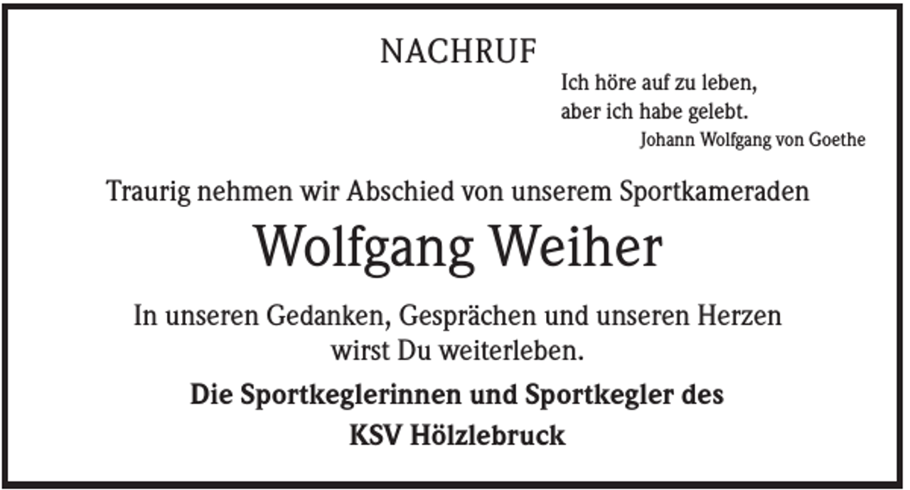 <p>NACHRUF<br />Ich höre auf zu leben,<br />aber ich habe gelebt.<br />Johann Wolfgang von Goethe</p><p>Traurig nehmen wir Abschied von unserem Sportkameraden</p><p>Wolfgang Weiher<br />In unseren Gedanken, Gesprächen und unseren Herzen<br />wirst Du weiterleben.<br />Die Sportkeglerinnen und Sportkegler des<br />KSV Hölzlebruck</p>