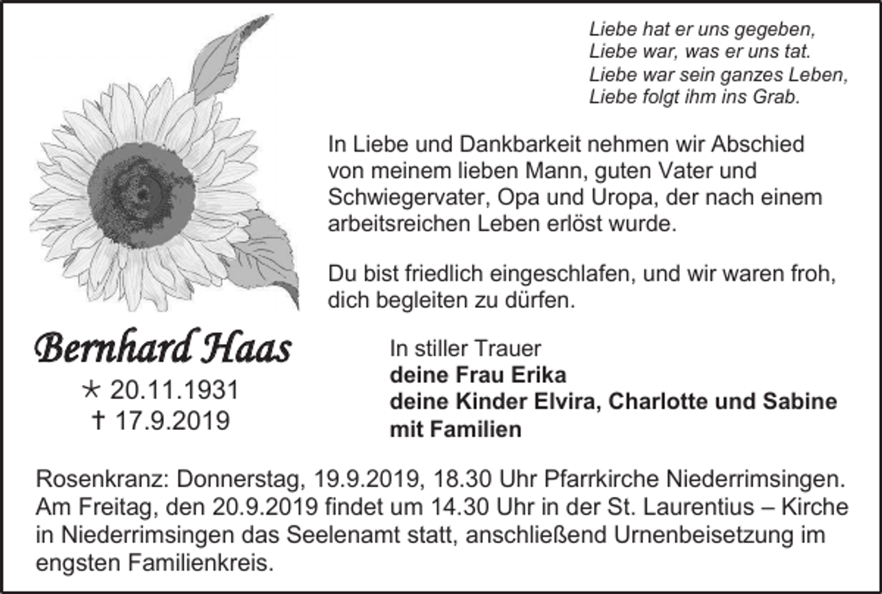 <p>Liebe hat er uns gegeben,<br />Liebe war, was er uns tat.<br />Liebe war sein ganzes Leben,<br />Liebe folgt ihm ins Grab.</p><p>In Liebe und Dankbarkeit nehmen wir Abschied<br />von meinem lieben Mann, guten Vater und<br />Schwiegervater, Opa und Uropa, der nach einem<br />arbeitsreichen Leben erlöst wurde.<br />Du bist friedlich eingeschlafen, und wir waren froh,<br />dich begleiten zu dürfen.</p><p>Bernhard Haas<br /> 20.11.1931<br /> 17.9.2019</p><p>In stiller Trauer<br />deine Frau Erika<br />deine Kinder Elvira, Charlotte und Sabine<br />mit Familien</p><p>Rosenkranz: Donnerstag, 19.9.2019, 18.30 Uhr Pfarrkirche Niederrimsingen.<br />Am Freitag, den 20.9.2019 findet um 14.30 Uhr in der St. Laurentius – Kirche<br />in Niederrimsingen das Seelenamt statt, anschließend Urnenbeisetzung im<br />engsten Familienkreis.</p>