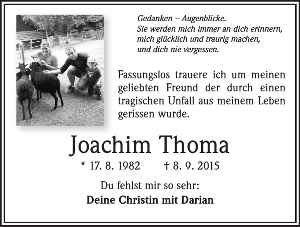 <p>Gedanken – Augenblicke.<br />Sie werden mich immer an dich erinnern,<br />mich glücklich und traurig machen,<br />und dich nie vergessen.</p><p>Fassungslos trauere ich um meinen<br />geliebten Freund der durch einen<br />tragischen Unfall aus meinem Leben<br />gerissen wurde.</p><p>Joachim Thoma<br />* 17. 8. 1982 † 8. 9. 2015<br />Du fehlst mir so sehr:<br />Deine Christin mit Darian</p>