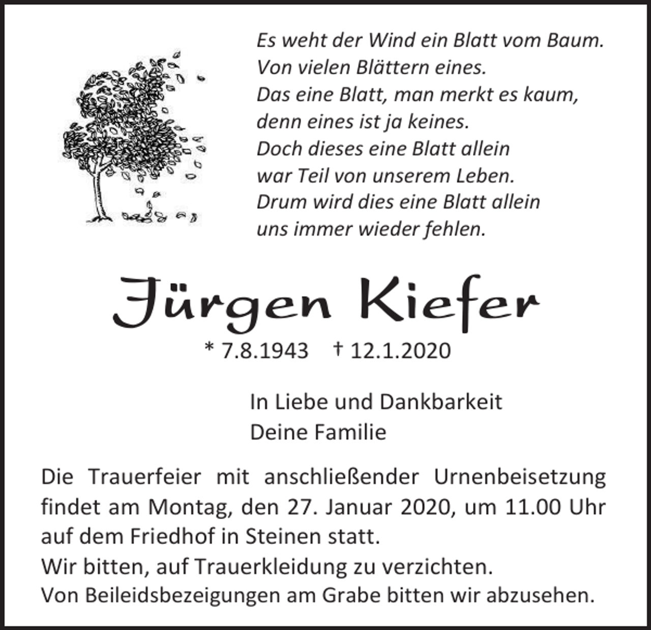 <p>Es weht der Wind ein Blatt vom Baum.<br />Von vielen Blättern eines.<br />Das eine Blatt, man merkt es kaum,<br />denn eines ist ja keines.<br />Doch dieses eine Blatt allein<br />war Teil von unserem Leben.<br />Drum wird dies eine Blatt allein<br />uns immer wieder fehlen.</p><p>Jürgen Kiefer<br />* 7.8.1943 † 12.1.2020<br />In Liebe und Dankbarkeit<br />Deine Familie<br />Die Trauerfeier mit anschließender Urnenbeisetzung<br />findet am Montag, den 27. Januar 2020, um 11.00 Uhr<br />auf dem Friedhof in Steinen statt.<br />Wir bitten, auf Trauerkleidung zu verzichten.<br />Von Beileidsbezeigungen am Grabe bitten wir abzusehen.</p>